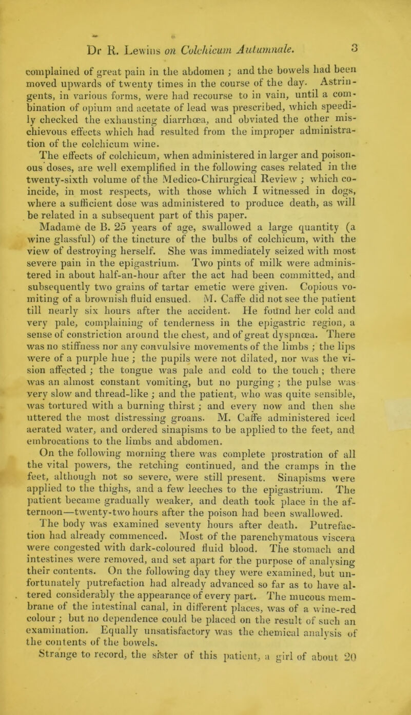 complained of great pain in the abdomen ; and the bowels had been moved upwards of twenty times in the course of the day- Astrin- gents, in various forms, were had recourse to in vain, until a com- bination of opium and acetate of lead was prescribed, which speedi- ly checked the exhausting diarrhoea, and obviated the other mis- chievous effects which had resulted from the improper administra- tion of the colchicum wine. The effects of colchicum, when administered in larger and poison- ous doses, are well exemplified in the following cases related in the twenty-sixth volume of the Medico-Chirurgical Review ; which co- incide, in most respects, with those which I witnessed in dogs, where a sufficient dose was administered to produce death, as will be related in a subsequent part of this paper. Madame de B. 25 years of age, swallowed a large quantity (a wine glassful) of the tincture of the bulbs of colchicum, with the view of destroying herself. She was immediately seized with most severe pain in the epigastrium. Two pints of milk were adminis- tered in about half-an-hour after the act had been committed, and subsequently two grains of tartar emetic were given. Copious vo- miting of a brownish fluid ensued. M. Caffe did not see the patient till nearly six hours after the accident. He foilnd her cold and very pale, complaining of tenderness in the epigastric region, a sense of constriction around the chest, and of great dyspnoea. There was no stiffness nor any convulsive movements of the limbs ; the lips were of a purple hue ; the pupils were not dilated, nor was the vi- sion affected ; the tongue was pale and cold to the touch ; there was an almost constant vomiting, but no purging ; the pulse was very slow and thread-like ; and the patient, who was quite sensible, was tortured with a burning thirst ; and every now and then she uttered the most distressing groans. M. Caffe administered iced aerated water, and ordered sinapisms to be applied to the feet, and embrocations to the limbs and abdomen. On the following morning there was complete prostration of all the vital powers, the retching continued, and the cramps in the feet, although not so severe, were still present. Sinapisms were applied to the thighs, and a few leeches to the epigastrium. The patient became gradually weaker, and death took place in the af- ternoon—twenty-two hours after the poison had been swallowed. The body was examined seventy hours after death. Putrefac- tion had already commenced. Most of the parenchymatous viscera were congested with dark-coloured fluid blood. The stomach and intestines were removed, and set apart for the purpose of analysing their contents. On the following day they were examined, but un- fortunately putrefaction had already advanced so far as to have al- tered considerably the appearanqe of every part. The mucous mem- brane of the intestinal canal, in different places, was of a wine-red colour ; but no dependence could be placed on the result of such an examination. Equally unsatisfactory was the chemical analysis of the contents of the bowels. Strange to record, the sister of this patient, a girl of about 20