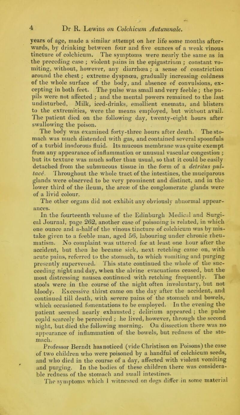 years of age, made a similar attempt on her life some months after- wards, by drinking between four and five ounces of a weak vinous tincture of colchicum. The symptoms were nearly the same as in the preceding case ; violent pains in the epigastrium ; constant vo- miting, without, however, any'- diarrhoea ; a sense of constriction around the chest; extreme dyspnoea, gradually increasing coldness of the whole surface of the body, and absence of convulsions, ex- cepting in both feet. The pulse was small and very feeble ; the pu- pils were not affected ; and the mental powers remained to the last undisturbed, Milk, iced-drinks, emollient enemata, and blisters to the extremities, were the means employed, but without avail. The patient died on the following day, twenty-eight hours after swallowing the poison. The body was examined forty-three hours after death. The sto- mach was much distended with gas, and contained several spoonfuls of a turbid inodorous fluid. Its mucous membrane was quite exempt from any appearance of inflammation or unusual vascular congestion ; but its texture was much softer than usual, so that it could be easily detached from the submucous tissue in the form of a detritus pul- lace. Throughout the whole tract of the intestines, the muciparous glands were observed to be very prominent and distinct, and in the lower third of the ileum, the areae of the conglomerate glands were of a livid colour. The other organs did not exhibit any obviously abnormal appear- ances. In the fourteenth volume of the Edinburgh Medical and Surgi- cal Journal, page 262, another case of poisoning is related, in which one ounce and a-halfof the vinous tincture of colchicum was by mis- take given to a feeble man, aged 56, labouring under chronic rheu- matism. No complaint was uttered for at least one hour after the accident, but then he became sick, next retching came on, with acute pains, referred to the stomach, to which vomiting and purging presently supervened. This state continued the whole of the suc- ceeding night and day, when the alvine evacuations ceased, but the most distressing nausea continued with retching frequently. The stools were in the course of the night often involuntary, but not bloody. Excessive thirst came on the day after the accident, and continued till death, with severe pains of the stomach and bowels, which occasioned fomentations to be employed. In the evening the patient seemed nearly exhausted; delirium appeared ; the pulse could scarcely be perceived ; he lived, however, through the second night, but died the following morning. On dissection there was no appearance of inflammation of the bowels, but redness of the sto- mach. Professor Berndt has noticed (vide Christison on Poisons) the case of two children who were poisoned by a handful of colchicum seeds, and who died in the course of a day, affected with violent vomiting and purging. In the bodies of these children there was considera- ble redness of the stomach and small intestines. The symptoms which 1 witnessed on dogs differ in some material