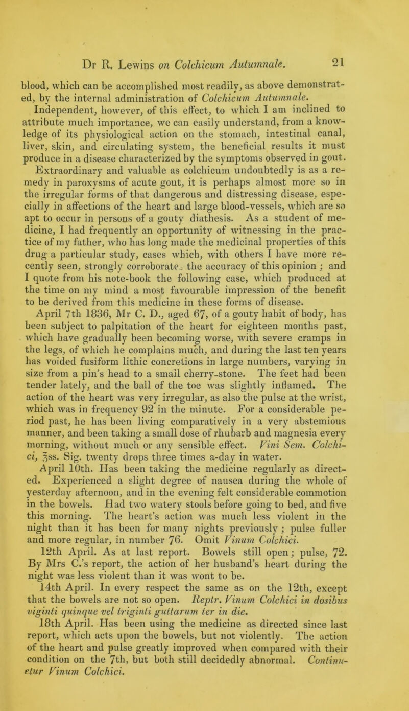 blood, which can be accomplished most readily, as above demonstrat- ed, by the internal administration of Colchicum Autumnalc. Independent, however, of this effect, to which I am inclined to attribute much importance, we can easily understand, from a know- ledge of its physiological action on the stomach, intestinal canal, liver, skin, and circulating system, the beneficial results it must produce in a disease characterized by the symptoms observed in gout. Extraordinary and valuable as colchicum undoubtedly is as a re- medy in paroxysms of acute gout, it is perhaps almost more so in the irregular forms of that dangerous and distressing disease, espe- cially in affections of the heart and large blood-vessels, which are so apt to occur in persons of a gouty diathesis. As a student of me- dicine, I had frequently an opportunity of witnessing in the prac- tice of my father, who has long made the medicinal properties of this drug a particular study, cases which, with others I have more re- cently seen, strongly corroborate. the accuracy of this opinion ; and I quote from his note-book the following case, which produced at the time on my mind a most favourable impression of the benefit to be derived from this medicine in these forms of disease. April 7th 1836, Mr C. D., aged 67, of a gouty habit of body, has been subject to palpitation of the heart for eighteen months past, which have gradually been becoming worse, with severe cramps in the legs, of which he complains much, and during the last ten years has voided fusiform litliic concretions in large numbers, varying in size from a pin’s head to a small cherry-stone. The feet had been tender lately, and the ball of the toe was slightly inflamed. The action of the heart was very irregular, as also the pulse at the wrist, which was in frequency 92 in the minute. For a considerable pe- riod past, he has been living comparatively in a very abstemious manner, and been taking a small dose of rhubarb and magnesia every morning, without much or any sensible effect. Vini Sem. Colchi- ci, §ss. Sig. twenty drops three times a-day in water. April 10th. Has been taking the medicine regularly as direct- ed. Experienced a slight degree of nausea during the whole of yesterday afternoon, and in the evening felt considerable commotion in the bowels. Had two wratery stools before going to bed, and five this morning. The heart’s action was much less violent in the night than it has been for many nights previously ; pulse fuller and more regular, in number 76- Omit Vinum Colchici. 12th April. As at last report. Bowels still open; pulse, 72. By Mrs C.’s report, the action of her husband’s heart during the night was less violent than it was wont to be. 14th April. In every respect the same as on the 12th, except that the bowels are not so open. Reptr. Vinum Colchici in dosibus viginti quinque vel Iriginti guttarum ter in die. 18th April. Has been using the medicine as directed since last report, which acts upon the bowels, but not violently. The action of the heart and pulse greatly improved when compared with their condition on the 7th, but both still decidedly abnormal. Continu- etur Vinum Colchici.