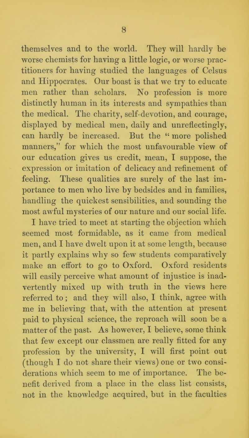 themselves and to the world. They will hardly be worse chemists for having a little logic, or worse prac- titioners for having studied the languages of Celsus and Hippocrates. Our boast is that we try to educate men rather than scholars. No profession is more distinctly human in its interests and sympathies than the medical. The charity, self-devotion, and courage, displayed by medical men, daily and unreflectingly, can hardly be increased. But the “ more polished manners,” for which the most unfavourable view of our education gives us credit, mean, I suppose, the expression or imitation of delicacy and refinement of feeling. These qualities are surely of the last im- portance to men who live by bedsides and in families, handling the quickest sensibilities, and sounding the most awful mysteries of our nature and our social life. I have tried to meet at starting the objection which seemed most formidable, as it came from medical men, and I have dwelt upon it at some length, because it partly explains why so few students comparatively make an effort to go to Oxford. Oxford residents will easily perceive what amount of injustice is inad- vertently mixed up with truth in the views here referred to; and they will also, I think, agree with me in believing that, with the attention at present paid to physical science, the reproach will soon be a matter of the past. As however, I believe, some think that few except our classmen are really fitted for any profession by the university, I will first point out (though I do not share their views) one or two consi- derations which seem to me of importance. The be- nefit derived from a place in the class list consists, not in the knowledge acquired, but in the faculties