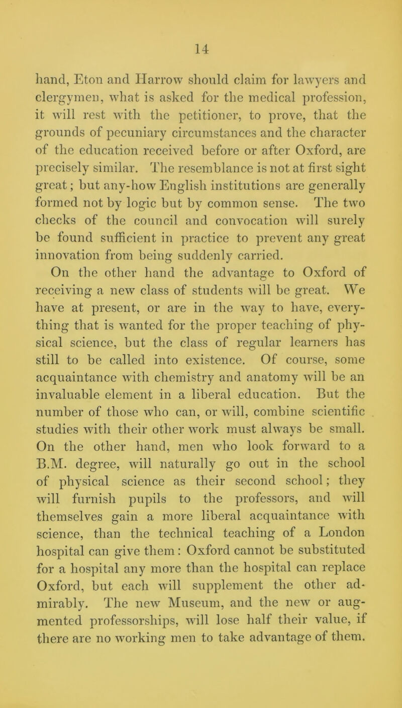 hand, Eton and Harrow should claim for lawyers and clergymen, what is asked for the medical profession, it will rest with the petitioner, to prove, that the grounds of pecuniary circumstances and the character of the education received before or after Oxford, are precisely similar. The resemblance is not at first sight great; but any-how English institutions are generally formed not by logic but by common sense. The two checks of the council and convocation will surely bo found sufficient in practice to prevent any great innovation from being suddenly carried. On the other hand the advantage to Oxford of receiving a new class of students will be great. We have at present, or are in the way to have, every- thing that is wanted for the proper teaching of phy- sical science, but the class of regular learners has still to be called into existence. Of course, some acquaintance with chemistry and anatomy will be an invaluable element in a liberal education. But the number of those who can, or will, combine scientific studies with their other work must always be small. On the other hand, men who look forward to a B.M. degree, will naturally go out in the school of physical science as their second school; they will furnish pupils to the professors, and will themselves gain a more liberal acquaintance with science, than the technical teaching of a London hospital can give them : Oxford cannot be substituted for a hospital any more than the hospital can replace Oxford, but each will supplement the other ad- mirably. The new Museum, and the new or aug- mented professorships, will lose half their value, if there are no working men to take advantage of them.
