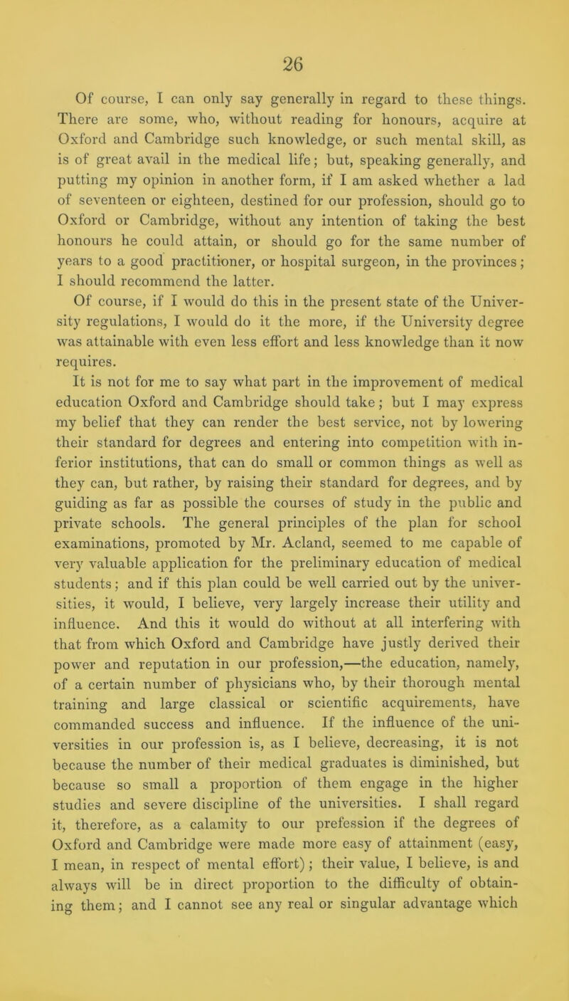 Of course, I can only say generally in regard to these things. There are some, who, without reading for honours, acquire at Oxford and Cambridge such knowledge, or such mental skill, as is of great avail in the medical life; hut, speaking generally, and putting my opinion in another form, if I am asked whether a lad of seventeen or eighteen, destined for our profession, should go to Oxford or Cambridge, without any intention of taking the best honours he could attain, or should go for the same number of years to a good practitioner, or hospital surgeon, in the provinces; I should recommend the latter. Of course, if I would do this in the present state of the Univer- sity regulations, I would do it the more, if the University degree \vas attainable with even less effort and less knowledge than it now requires. It is not for me to say what part in the improvement of medical education Oxford and Cambridge should take; but I may express my belief that they can render the best service, not by lowering their standard for degrees and entering into competition with in- ferior institutions, that can do small or common things as well as they can, but rather, by raising their standard for degrees, and by guiding as far as possible the courses of study in the public and private schools. The general principles of the plan for school examinations, promoted by Mr. Acland, seemed to me capable of very valuable application for the preliminary education of medical students; and if this plan could be well carried out by the univer- sities, it would, I believe, very largely increase their utility and influence. And this it would do without at all interfering with that from which Oxford and Cambridge have justly derived their power and reputation in our profession,—the education, namely, of a certain number of physicians who, by their thorough mental training and large classical or scientific acquirements, have commanded success and influence. If the influence of the uni- versities in our profession is, as I believe, decreasing, it is not because the number of their medical graduates is diminished, but because so small a proportion of them engage in the higher studies and severe discipline of the universities. I shall regard it, therefore, as a calamity to our profession if the degrees of Oxford and Cambridge were made more easy of attainment (easy, I mean, in respect of mental effort); their value, I believe, is and always will be in direct proportion to the difficulty of obtain- ing them; and I cannot see any real or singular advantage which