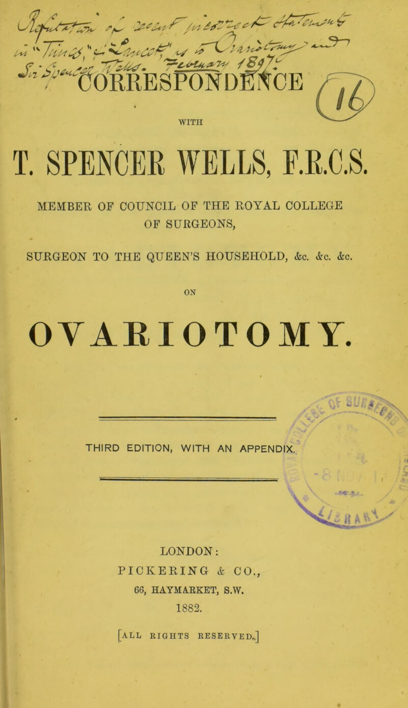 T. SPENCER WELLS, F.R.C.S. MEMBER OF COUNCIL OF THE ROYAL COLLEGE OF SURGEONS, SURGEON TO THE QUEEN’S HOUSEHOLD, <fcc. &o. &c. ON OVARIOTOMY. THIRD EDITION, WITH AN APPENDIX. ft LONDON: PICKERING & CO., 66, HAYMARKET, S.W. 1882. [all rights reserved..]
