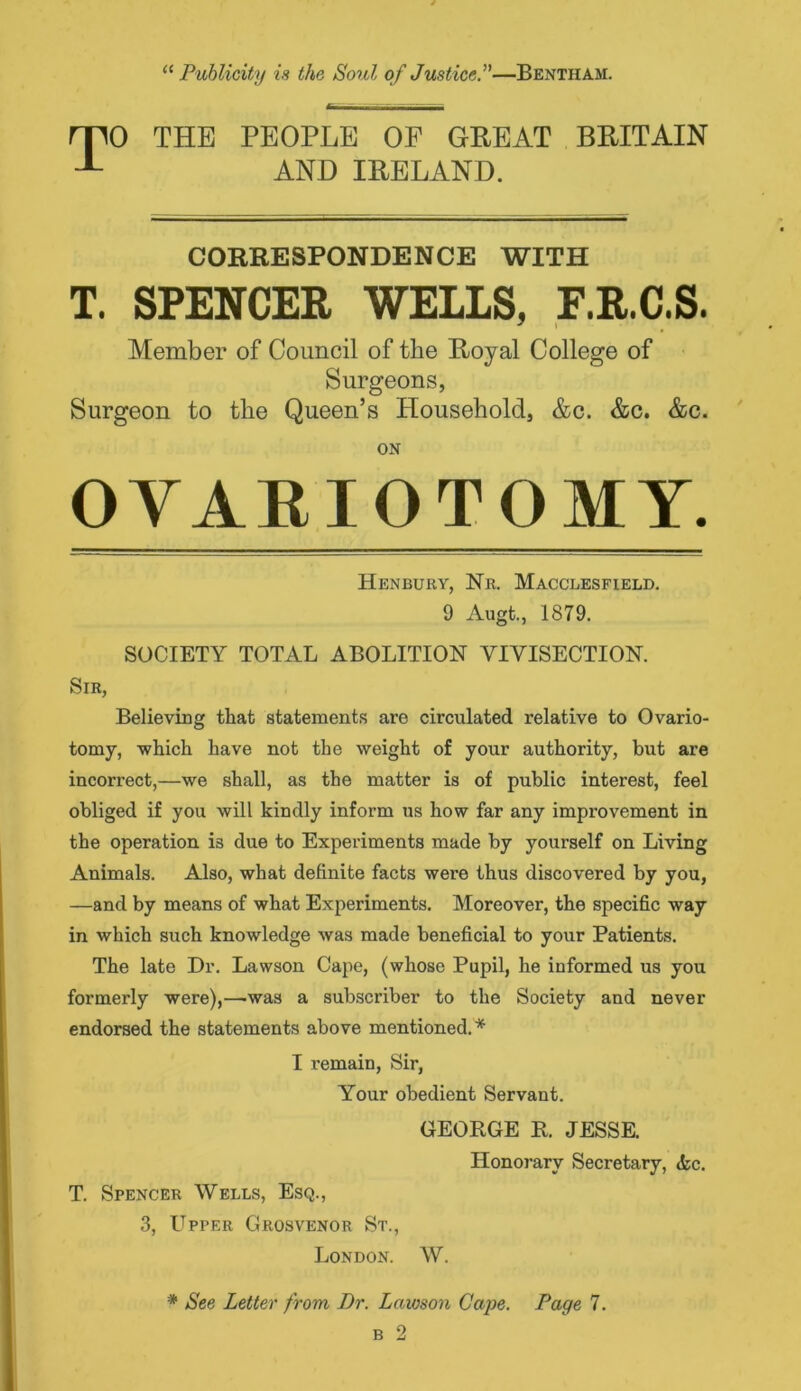 0 THE PEOPLE OF GREAT BRITAIN AND IRELAND. CORRESPONDENCE WITH T. SPENCER WELLS, E.R.C.S. Member of Council of the Royal College of Surgeons, Surgeon to tlie Queen’s Household, &c. &c. &c. ON OVARIOTOMY. Henbury, Nr. Macclesfield. 9 Augt., 1879. SOCIETY TOTAL ABOLITION VIVISECTION. Sir, Believing that statements are circulated relative to Ovario- tomy, which have not the weight of your authority, but are incorrect,—we shall, as the matter is of public interest, feel obliged if you will kindly inform us how far any improvement in the operation is due to Experiments made by yourself on Living Animals. Also, what definite facts were thus discovered by you, —and by means of what Experiments. Moreover, the specific way in which such knowledge was made beneficial to your Patients. The late Dr. Lawson Cape, (whose Pupil, he informed us you formerly were),—was a subscriber to the Society and never endorsed the statements above mentioned.* I remain, Sir, Your obedient Servant. T. Spencer Wells, Esq., 3, Upper Grosvenor St., London. GEORGE R. JESSE. Honorary Secretary, <fec. W. * See Letter from Dr. Lawson Cape. Page 7.