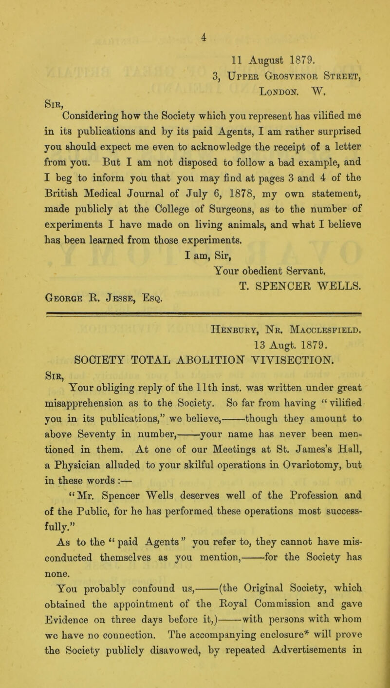 11 August 1879. 3, Upper Grosvenor Street, London. W. Sir, Considering how the Society which you represent has vilified me in its publications and by its paid Agents, I am rather surprised you should expect me even to acknowledge the receipt of a letter from you. But I am not disposed to follow a bad example, and I beg to inform you that you may find at pages 3 and 4 of the British Medical Journal of July 6, 1878, my own statement, made publicly at the College of Surgeons, as to the number of experiments I have made on living animals, and what I believe has been learned from those experiments. I am, Sir, Your obedient Servant, T. SPENCER WELLS. George R. Jesse, Esq. Henbury, Nr. Macclesfield. 13 Augt. 1879. SOCIETY TOTAL ABOLITION VIVISECTION. Sir, Your obliging reply of the 11th inst. was written under great misapprehension as to the Society. So far from having “ vilified you in its publications,” we believe, though they amount to above Seventy in number, your name has never been men. tioned in them. At one of our Meetings at St. James’s Hall, a Physician alluded to your skilful operations in Ovariotomy, but in these words :— “Mr. Spencer Wells deserves well of the Profession and of the Public, for he has performed these operations most success- fully.” As to the “ paid Agents ” you refer to, they cannot have mis- conducted themselves as you mention, for the Society has none. You probably confound us, (the Original Society, which obtained the appointment of the Royal Commission and gave Evidence on three days before it,) with persons with whom we have no connection. The accompanying enclosure* will prove the Society publicly disavowed, by repeated Advertisements in