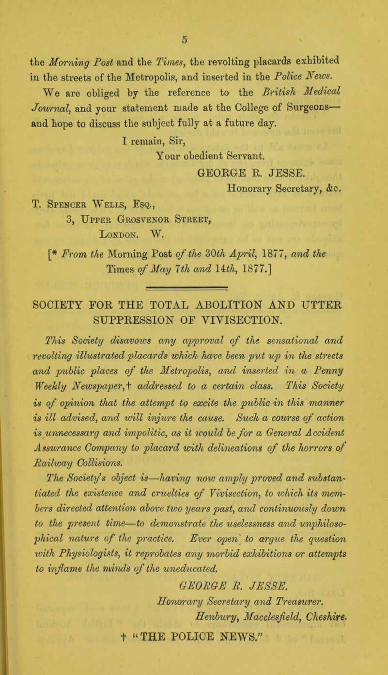 the Morning Post and the Times, the revolting placards exhibited in the streets of the Metropolis, and inserted in the Police News. We are obliged by the reference to the British Medical Journal, and your statement made at the College of Surgeons— and hope to discuss the subject fully at a future day. I remain, Sir, Y our obedient Servant. GEORGE R. JESSE. T. Spencer Wells, Esq., 3, Upper Grosvenor Street, London. W. Honorary Secretary, <fcc. [* From the Morning Post of the 30th April, 1877, and the Times of May 7th and 14th, 1877.] SOCIETY FOR THE TOTAL ABOLITION AND UTTER SUPPRESSION OF VIVISECTION. This Society disavows any approval of the sensational and revolting illustrated placards which have been put up in the streets and public places of the Metropolis, and inserted in a Penny Weekly Newspaper,+ addressed to a certain class. This Society is of opinion that the attempt to excite the public in this manner is ill advised, and will injure the cause. Such a course of action is unnecessary and impolitic, as it would be for a General Accident Assurance Company to placard with delineations of the horrors of Railway Collisions. The Society’s object is—having now amply proved and substan- tiated the existence and cruelties of Vivisection, to which its mem- bers directed attention above two years past, and continuously down to the present time—to demonstrate the uselessness and unphiloso- pliical nature of the practice. Ever open to argue the question with Physiologists, it reprobates any morbid exhibitions or attempts to inflame the minds of the uneducated. GEORGE R. JESSE. Honorary Secretary and Treasurer. Ilenbury, Macclesfield, Cheshire. t “THE POLICE NEWS.”