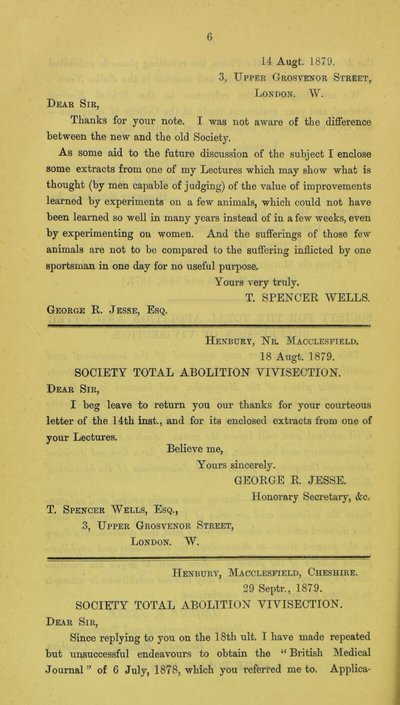 14 Augt. 1879. 3, Upper Grosvenor Street, London. W. Dear Sir, Thanks for your note. I was not aware of the difference between the new and the old Society. As some aid to the future discussion of the subject I enclose some extracts from one of my Lectures which may show what is thought (by men capable of judging) of the value of improvements learned by experiments on a few animals, which could not have been learned so well in many years instead of in a few weeks, even by experimenting on women. And the sufferings of those few animals are not to be compared to the suffering inflicted by one sportsman in one day for no useful purpose. Yours very truly. T. SPENCER WELLS. George R. Jesse, Esq. Henbury, Nr. Macclesfield. 18 Augt. 1879. SOCIETY TOTAL ABOLITION VIVISECTION. Dear Sir, I beg leave to return you our thanks for your courteous letter of the 14th inst., and for its enclosed extracts from one of your Lectures. Believe me, Yours sincerely. GEORGE R. JESSE. Honorary Secretary, <tc, T. Spencer Wells, Esq., 3, Upper Grosvenor Street, London. W. Henbury, Macclesfield, Cheshire. 29 Septr., 1879. SOCIETY TOTAL ABOLITION VIVISECTION. Dear Sir, Since replying to you on the 18th ult. I have made repeated but unsuccessful endeavours to obtain the “ British Medical Journal ” of 6 July, 1878, which you referred me to. Applica-