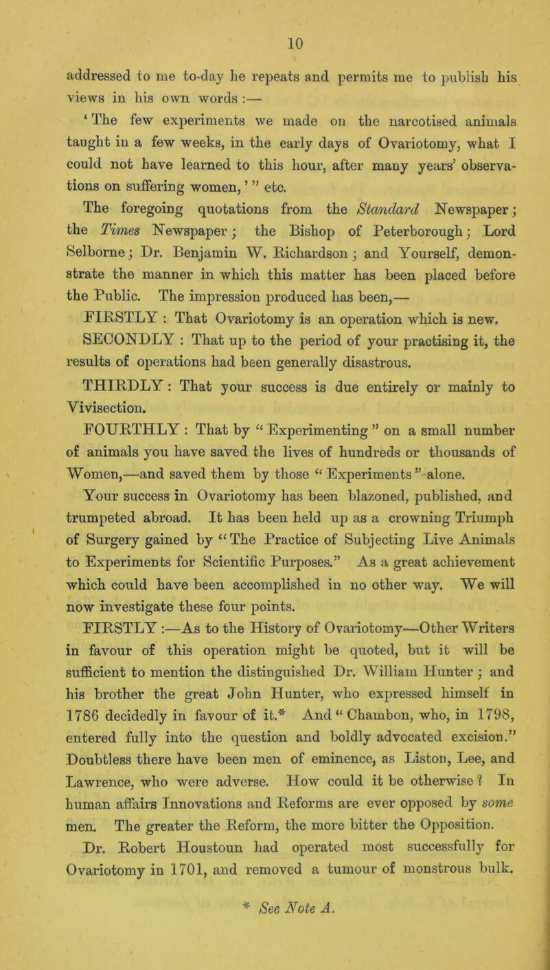 addressed to me to-day he repeats and permits me to publish his views in his own words :— ‘ The few experiments we made on the narcotised animals taught in a few weeks, in the early days of Ovariotomy, what I could not have learned to this hour, after many years’ observa- tions on suffering women, ’ ” etc. The foregoing quotations from the Standard Newspaper; the Times Newspaper; the Bishop of Peterborough; Lord Selborne; Dr. Benjamin W. Richardson; and Yourself, demon- strate the manner in which this matter has been placed before the Public. The impression produced has been,— FIRSTLY : That Ovariotomy is an operation which is new. SECONDLY : That up to the period of your practising it, the results of operations had been generally disastrous. THIRDLY: That your success is due entirely or mainly to Vivisection. FOURTHLY : That by “ Experimenting ” on a small number of animals you have saved the lives of hundreds or thousands of Women,—and saved them by those “ Experiments ” alone. Your success in Ovariotomy has been blazoned, published, and trumpeted abroad. It has been held up as a crowning Triumph of Surgery gained by “ The Practice of Subjecting Live Animals to Experiments for Scientific Purposes.” As a great achievement which could have been accomplished in no other way. We will now investigate these four points. FIRSTLY :—As to the History of Ovariotomy—Other Writers in favour of this operation might be quoted, but it will be sufficient to mention the distinguished Dr. William Hunter ; and his brother the great John Hunter, who expressed himself in 1786 decidedly in favour of it.* And “ Chambon, who, in 1798, entered fully into the question and boldly advocated excision.” Doubtless there have been men of eminence, as Liston, Lee, and Lawrence, who were adverse. How could it be otherwise 1 In human affairs Innovations and Reforms are ever opposed by some men. The greater the Reform, the more bitter the Opposition. Dr. Robert Houstoun had operated most successfully for Ovariotomy in 1701, and removed a tumour of monstrous bulk.