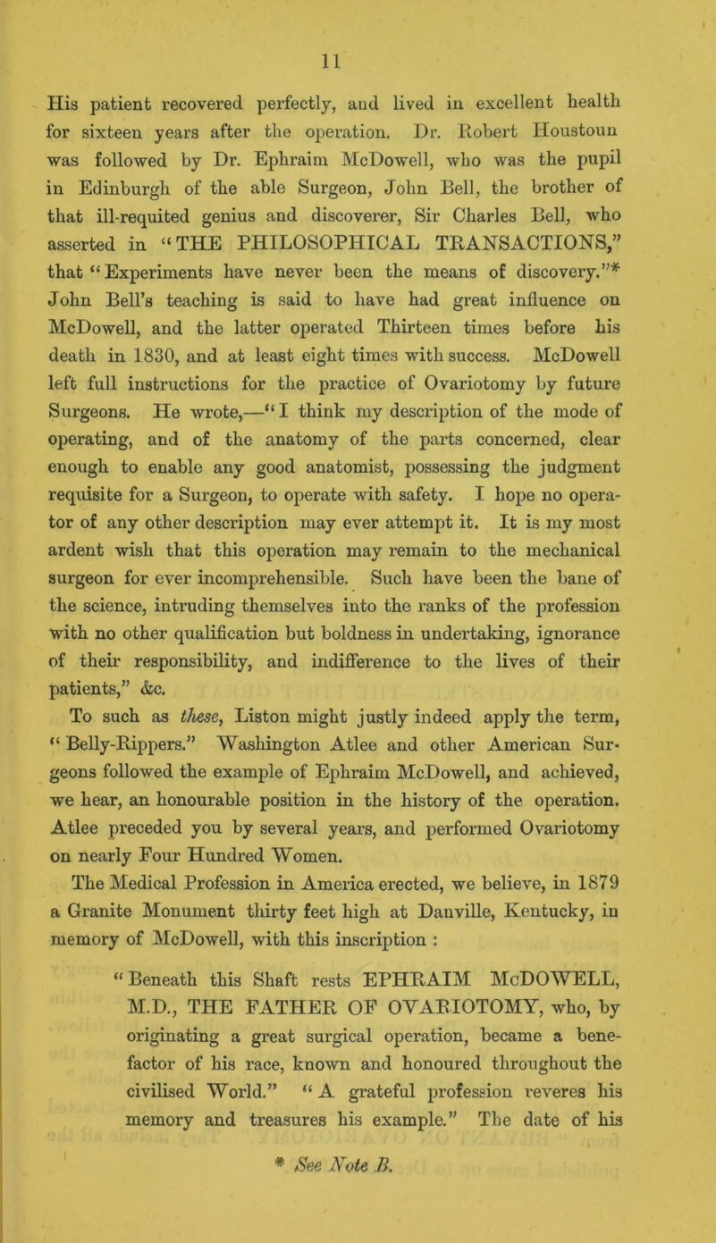 His patient recovered perfectly, aud lived in excellent health for sixteen years after the operation. Dr. Robert Houstoun was followed by Dr. Ephraim McDowell, who was the pupil in Edinburgh of the able Surgeon, John Bell, the brother of that ill-requited genius and discoverer, Sir Charles Bell, who asserted in “THE PHILOSOPHICAL TRANSACTIONS,” that “ Experiments have never been the means of discovery.”* John Bell’s teaching is said to have had great influence on McDowell, and the latter operated Thirteen times before his death in 1830, and at least eight times with success. McDowell left full instructions for the practice of Ovariotomy by future Surgeons. He wrote,—“ I think my description of the mode of operating, and of the anatomy of the parts concerned, clear enough to enable any good anatomist, possessing the judgment requisite for a Surgeon, to operate with safety. I hope no opera- tor of any other description may ever attempt it. It is my most ardent wish that this operation may remain to the mechanical surgeon for ever incomprehensible. Such have been the bane of the science, intruding themselves into the ranks of the profession with no other qualification but boldness in undertaking, ignorance of their responsibility, and indifference to the lives of their patients,” &c. To such as these, Liston might justly indeed apply the term, “ Belly-Rippers.” Washington Atlee and other American Sur- geons followed the example of Ephraim McDowell, and achieved, we hear, an honourable position in the history of the operation. Atlee preceded you by several years, and performed Ovariotomy on nearly Four Hundred Women. The Medical Profession in America erected, we believe, in 1879 a Granite Monument thirty feet high at Danville, Kentucky, in memory of McDowell, with this inscription : “ Beneath this Shaft rests EPHRAIM McDOWELL, M.D., THE FATHER OF OVARIOTOMY, who, by originating a great surgical operation, became a bene- factor of his race, known and honoured throughout the civilised World.” “ A grateful profession reveres his memory and treasures his example.” The date of his