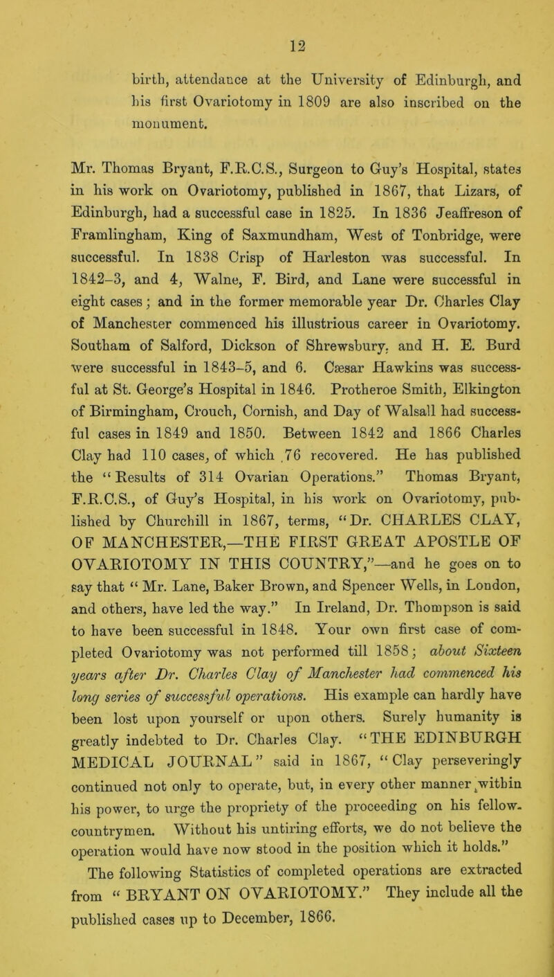 birth, attendance at the University of Edinburgh, and his first Ovariotomy in 1809 are also inscribed on the monument. Mr. Thomas Bryant, F.R.C.S., Surgeon to Guy’s Hospital, states in his work on Ovariotomy, published in 1867, that Lizars, of Edinburgh, had a successful case in 1825. In 1836 Jeaffreson of Framlingham, King of Saxmundham, West of Tonbridge, were successful. In 1838 Crisp of Harleston was successful. In 1842-3, and 4, Walne, F. Bird, and Lane were successful in eight cases; and in the former memorable year Dr. Charles Clay of Manchester commenced his illustrious career in Ovariotomy. Southam of Salford, Dickson of Shrewsbury, and H. E. Burd were successful in 1843-5, and 6. Csesar Hawkins was success- ful at St. George’s Hospital in 1846. Protheroe Smith, Elkington of Birmingham, Crouch, Cornish, and Day of Walsall had success- ful cases in 1849 and 1850. Between 1842 and 1866 Charles Clay had 110 cases, of which .76 recovered. He has published the “ Besults of 314 Ovarian Operations.” Thomas Bryant, F.R.C.S., of Guy’s Hospital, in his work on Ovariotomy, pub- lished by Churchill in 1867, terms, “Dr. CHARLES CLAY, OF MANCHESTER,—THE FIRST GREAT APOSTLE OF OVARIOTOMY IN THIS COUNTRY,”—and he goes on to say that “ Mr. Lane, Baker Brown, and Spencer Wells, in London, and others, have led the way.” In Ireland, Dr. Thompson is said to have been successful in 1848. Your own first case of com- pleted Ovariotomy was not pei’formed till 1858; about Sixteen years after Dr. Charles Clay of Manchester had commenced his long series of successful operations. His example can hardly have been lost upon yourself or upon others. Surely humanity is greatly indebted to Dr. Charles Clay. “THE EDINBURGH MEDICAL JOURNAL” said in 1867, “Clay perseveringly continued not only to operate, but, in every other manner /within his power, to urge the propriety of the proceeding on his fellow, countrymen. Without his untiring efforts, we do not believe the operation would have now stood in the position which it holds. The following Statistics of completed operations are extracted from “ BRYANT ON OVARIOTOMY.” They include all the published cases up to December, 1866.