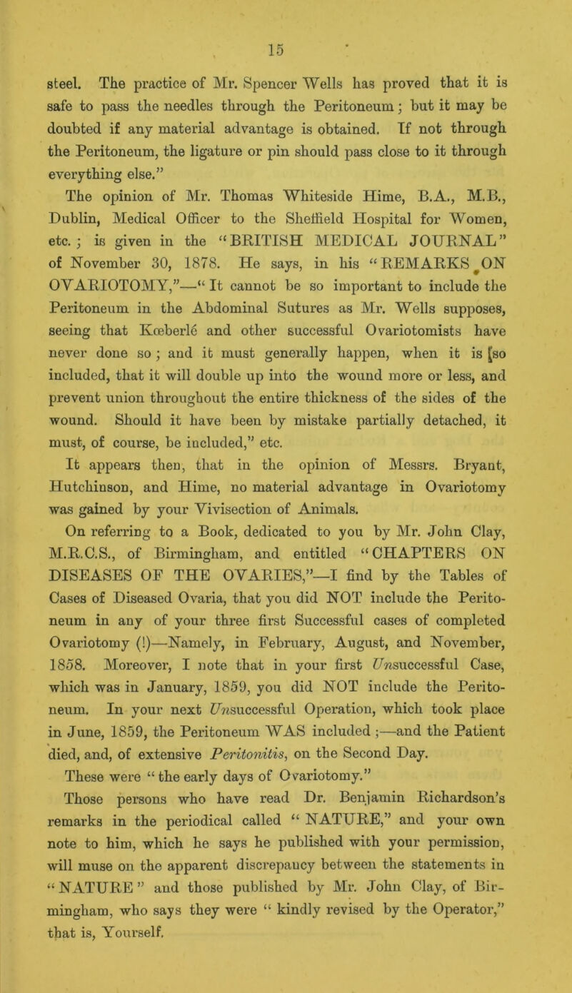 steel. The practice of Mr. Spencer Wells has proved that it is safe to pass the needles through the Peritoneum; but it may be doubted if any material advantage is obtained. If not through the Peritoneum, the ligature or pin should pass close to it through everything else.” The opinion of Mr. Thomas Whiteside Hime, B.A., M.B., Dublin, Medical Officer to the Sheffield Hospital for Women, etc.; is given in the “BRITISH MEDICAL JOURNAL” of November 30, 1878. He says, in his “ REMARKS fON OVARIOTOMY,”—“ It cannot be so important to include the Peritoneum in the Abdominal Sutures as Mr. Wells supposes, seeing that Kceberle and other successful Ovariotomists have never done so ; and it must generally happen, when it is Jso included, that it will double up into the wound more or less, and prevent union throughout the entire thickness of the sides of the wound. Should it have been by mistake partially detached, it must, of course, be iucluded,” etc. It appears then, that in the opinion of Messrs. Bryant, Hutchinson, and Hime, no material advantage in Ovariotomy was gained by your Vivisection of Animals. On referring to a Book, dedicated to you by Mr. John Clay, M.R.C.S., of Birmingham, and entitled “CHAPTERS ON DISEASES OF THE OVARIES,”—I find by the Tables of Cases of Diseased Ovaria, that you did NOT include the Perito- neum in any of your three first Successful cases of completed Ovariotomy (!)—Namely, in February, August, and November, 1858. Moreover, I note that in your first Unsuccessful Case, which was in January, 1859, you did NOT include the Perito- neum. In your next Unsuccessful Operation, which took place in June, 1859, the Peritoneum WAS included ;—and the Patient died, and, of extensive Peritonitis, on the Second Day. These were “ the early days of Ovariotomy.” Those persons who have read Dr. Benjamin Richardson’s remarks in the periodical called “ NATURE,” and your own note to him, which he says he published with your permission, will muse on the apparent discrepancy between the statements in “NATURE” and those published by Mr. John Clay, of Bir- mingham, who says they were “ kindly revised by the Operator,” that is, Yourself.