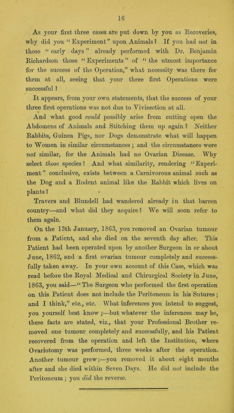 As your first three cases are put down by you as Recoveries, why did you “Experiment” upon Animals? If you had not in those “ early days ” already performed with Dr. Benjamin Richardson those “ Experiments ” of “ the utmost importance for the success of the Operation,” what necessity was there for them at all, seeing that your three first Operations were successful ? It appears, from your own statements, that the success of your three first operations was not due to Vivisection at all. And what good could possibly arise from cutting open the Abdomens of Animals and Stitching them up again ? Neither Rabbits, Guinea Pigs, nor Dogs demonstrate what will happen to Women in similar circumstances; and the circumstances were not similar, for the Animals had no Ovarian Disease. Why select those species? And what similarity, rendering “Experi- ment ” conclusive, exists between a Cai'nivorous animal such as the Dog and a Rodent animal like the Rabbit which lives on plants ? Travers and Blundell had wandered already in that barren country—and what did they acquire? We will soon refer to them again. On the 13th January, 1863, you removed an Ovarian tumour from a Patient, and she died on the seventh day after. This Patient had been operated upon by another Surgeon in or about June, 1862, and a first ovarian tumour completely and success- fully taken away. In your own account of this Case, which was read before the Royal Medical and Chirurgical Society in June, 1863, you said—“ The Sux'geon who performed the first opex-ation on this Patient does not include the Peritoneum in his Sutures; and I think,” etc., etc. What infei’ences you intend to suggest, you yourself best know;—bixt whatever the infex’ences may be, these facts are stated, viz., that your Professional Brother re- moved one tumoixr completely axxd successfully, and his Patient i*ecovei’ed from the opei’ation and left the Institution, where Ovai'iotomy was performed, three weeks after the operation. Another tumour grew;—you removed it about eight months after and she died within Seven Days. He did not include the Peritoxxeum ; you did the reverse.