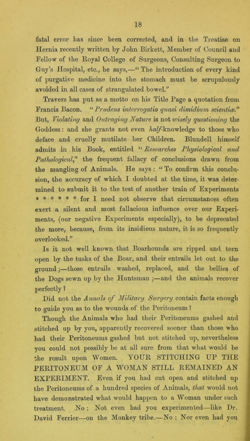 fatal error has since been corrected, and in the Treatise on Hernia recently written by John Birkett, Member of Council and Fellow of the Royal College of Surgeons, Consulting Surgeon to Guy’s Hospital, etc., he says,—“The introduction of every kind of purgative medicine into the stomach must be scrupulously avoided in all cases of strangulated bowel.” Travers has put as a motto on his Title Page a quotation from Francis Bacon. “ Prudens interrogatio quasi dimidium scientice.” But, Violating and Outraging Nature is not wisely questioning the Goddess: and she grants not even /ia//-knowledge to those who deface and cruelly mutilate her Children. Blundell himself admits in his Book, entitled “ Researches Physiological and Pathologicalthe frequent fallacy of conclusions drawn from the mangling of Animals. He says : “ To confirm this conclu- sion, the accuracy of which I doubted at the time, it was deter- mined to submit it to the test of another train of Experiments x. * * * * * for i need not observe that circumstances often exert a silent and most fallacious influence over our Experi- ments, (our negative Experiments especially), to be deprecated the more, because, from its insidious nature, it is so frequently overlooked.” Is it not well known that Boarhounds are ripped and torn open by the tusks of the Boar, and their entrails let out to the ground;—those entrails washed, replaced, and the bellies of the Dogs sewn up by the Huntsman •—and the animals recover perfectly 1 Did not the Annals of Military Surgery contain facts enough to guide you as to the wounds of the Peritoneum1 Though the Animals who had their Peritoneums gashed and stitched up by you, apparently recovered sooner than those who had their Peritoneums gashed but not stitched up, nevertheless you could not possibly be at all sure from that what would be the result upon Women. YOUR STITCHING UP THE PERITONEUM OF A WOMAN STILL REMAINED AN EXPERIMENT. Even if you had cut open and stitched up the Peritoneums of a hundred species of Animals, that would not have demonstrated what would happen to a Woman under such treatment, No : Not even had you experimented—like Dr. David Ferrier—on the Monkey tribe.—No ; Nor even had you
