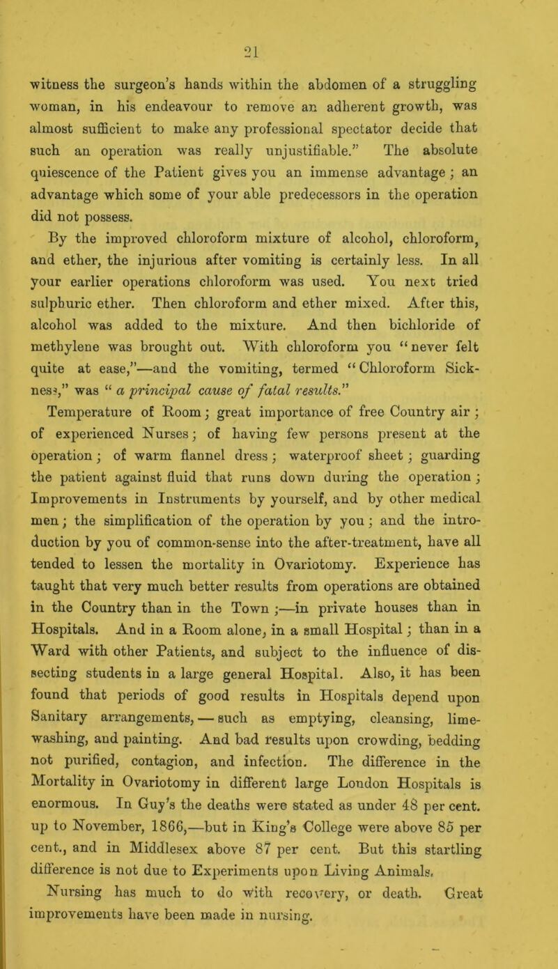 witness the surgeon’s hands within the abdomen of a struggling woman, in his endeavour to remove an adherent growth, was almost sufficient to make any professional spectator decide that such an operation was really unjustifiable.” The absolute quiescence of the Patient gives you an immense advantage; an advantage which some of your able predecessors in the operation did not possess. By the improved chloroform mixture of alcohol, chloroform, and ether, the injurious after vomiting is certainly less. In all your earlier operations chloroform was used. You next tried sulphuric ether. Then chloroform and ether mixed. After this, alcohol was added to the mixture. And then bichloride of methylene was brought out. With chloroform you “ never felt quite at ease,”—and the vomiting, termed “ Chloroform Sick- ness,” was “ a principal cause of fatal results.” Temperature of Room; great importance of free Country air ; of experienced Nurses; of having few persons present at the operation ; of warm flannel dress ; waterproof sheet; guarding the patient against fluid that runs down during the operation ; Improvements in Instruments by yourself, and by other medical men; the simplification of the operation by you; and the intro- duction by you of common-sense into the after-treatment, have all tended to lessen the mortality in Ovariotomy. Experience has taught that very much better results from operations are obtained in the Country than in the Town ;—in private houses than in Hospitals. And in a Room alone, in a small Hospital; than in a Ward with other Patients, and subject to the influence of dis- secting students in a large general Hospital. Also, it has been found that periods of good results in Hospitals depend upon Sanitary arrangements, — such as emptying, cleansing, lime- washing, and painting. And bad results upon crowding, bedding not purified, contagion, and infection. The difference in the Mortality in Ovariotomy in different large London Hospitals is enormous. In Guy’s the deaths were stated as under 48 per cent, up to November, 1866,—but in King’s College were above 85 per cent., and in Middlesex above 87 per cent. But this startling difference is not due to Experiments upon Living Animals. Nursing has much to do vVith recovery, or death. Great improvements have been made in nursing.