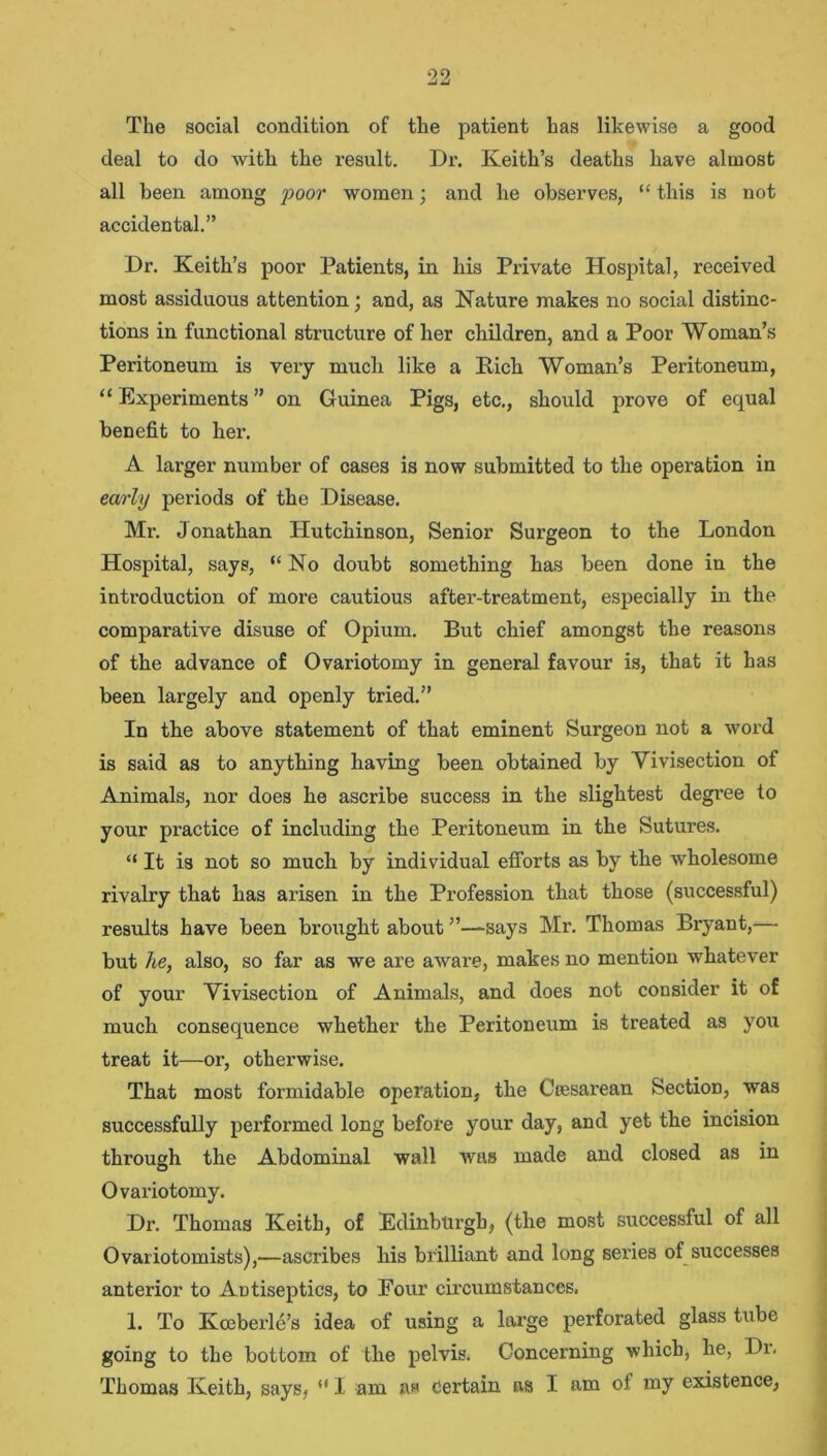 The social condition of the patient has likewise a good deal to do with the result. Dr. Keith’s deaths have almost all been among poor women; and he observes, “ this is not accidental.” Dr. Keith’s poor Patients, in his Private Hospital, received most assiduous attention; and, as Nature makes no social distinc- tions in functional structure of her children, and a Poor Woman’s Peritoneum is very mucli like a Rich Woman’s Peritoneum, “ Experiments ” on Guinea Pigs, etc., should prove of equal benefit to her. A larger number of cases is now submitted to the operation in early periods of the Disease. Mr. Jonathan Hutchinson, Senior Surgeon to the London Hospital, says, “No doubt something has been done in the introduction of more cautious after-treatment, especially in the comparative disuse of Opium. But chief amongst the reasons of the advance of Ovariotomy in general favour is, that it has been largely and openly tried.” In tbe above statement of that eminent Surgeon not a word is said as to anything having been obtained by Vivisection of Animals, nor does he ascribe success in the slightest degree to your practice of including the Peritoneum in the Sutures. “ It is not so much by individual efforts as by the wholesome rivalry that has arisen in the Profession that those (successful) results have been brought about ’’—says Mr. Thomas Bryant,— but he, also, so far as we are aware, makes no mention whatever of your Vivisection of Animals, and does not consider it of much consequence whether the Peritoneum is treated as you treat it—or, otherwise. That most formidable operation, the Ccesarean Section, was successfully performed long before your day, and yet the incision through the Abdominal wall was made and closed as in Ovariotomy. Dr. Thomas Keith, of Edinburgh, (the most successful of all Ovariotomists),—ascribes his brilliant and long series of successes anterior to Antiseptics, to Four circumstances, 1. To Kceberle’s idea of using a large perforated glass tube going to the bottom of the pelvis. Concerning which, he, Dr. Thomas Keith, says, “ I am Certain as I am of my existence,