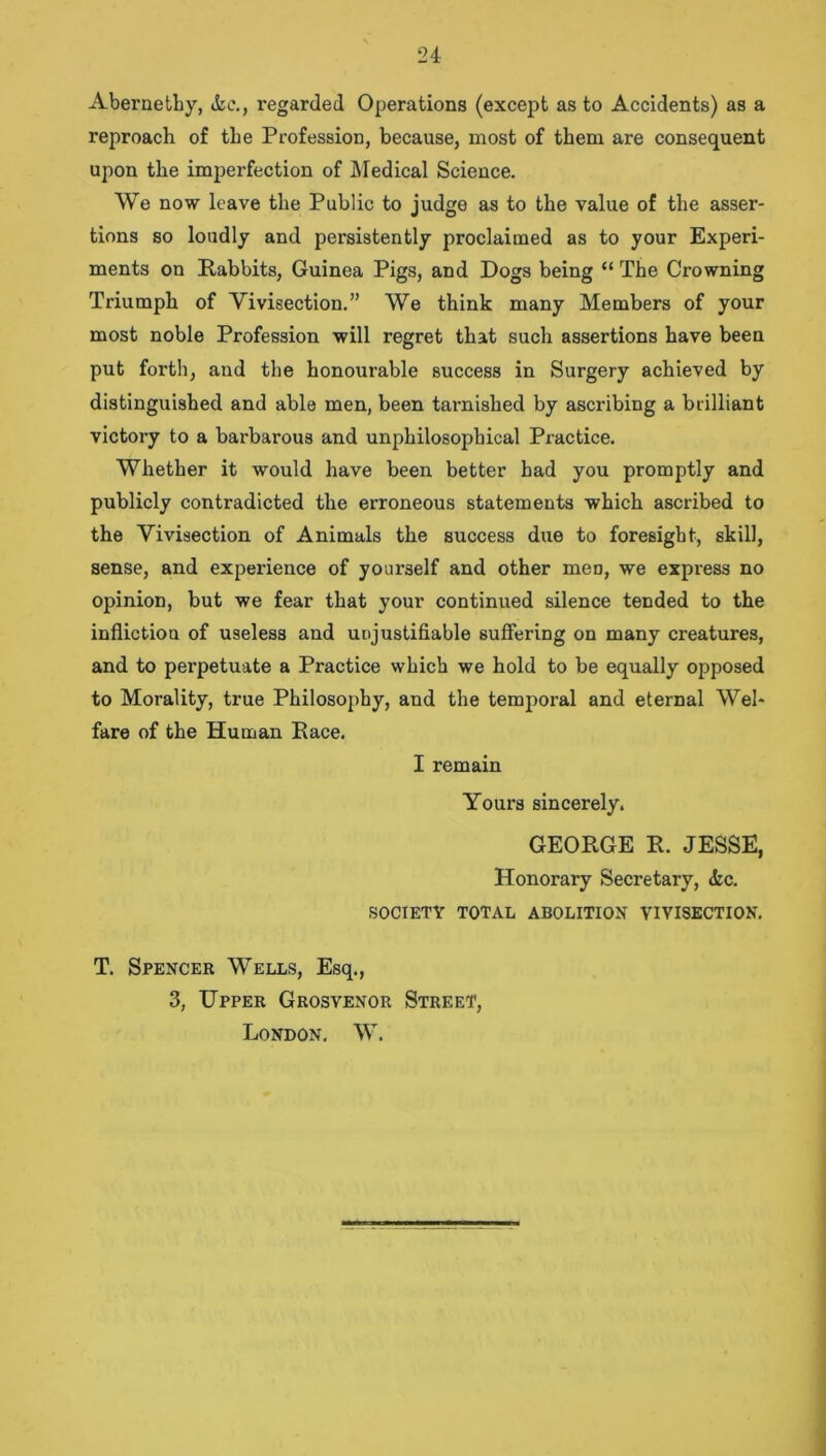 Abernetby, &e., regarded Operations (except as to Accidents) as a reproach of the Profession, because, most of them are consequent upon the imperfection of Medical Science. We now leave the Public to judge as to the value of the asser- tions so loudly and persistently proclaimed as to your Experi- ments on Rabbits, Guinea Pigs, and Dogs being “ The Crowning Triumph of Vivisection.” We think many Members of your most noble Profession will regret that such assertions have been put forth, and the honourable success in Surgery achieved by distinguished and able men, been tarnished by ascribing a brilliant victory to a barbarous and unphilosophical Practice. Whether it would have been better had you promptly and publicly contradicted the erroneous statements which ascribed to the Vivisection of Animals the success due to foresight, skill, sense, and experience of yourself and other men, we express no opinion, but we fear that your continued silence tended to the infliction of useless and unjustifiable suffering on many creatures, and to perpetuate a Practice which we hold to be equally opposed to Morality, true Philosophy, and the temporal and eternal Wel- fare of the Human Race. I remain Yours sincerely. GEORGE R. JESSE, Honorary Secretary, <fcc. SOCIETY TOTAL ABOLITION VIVISECTION. T. Spencer Wells, Esq., 3, Upper Grosvenor Street, London. W.