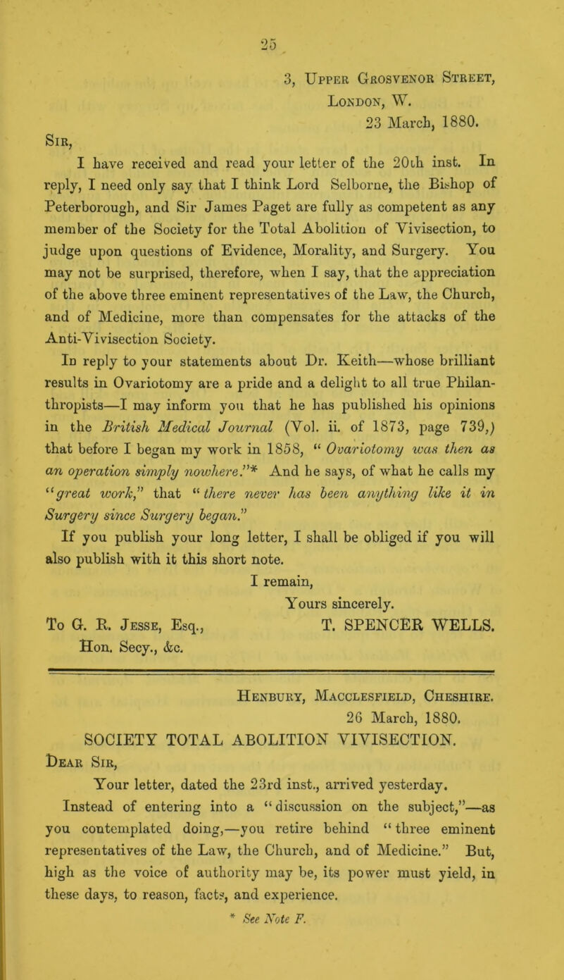 3, Upper Grosvenor Street, London, W. 23 March, 1880. Sir, I have received and read your letter of the 20ih inst. In reply, I need only say that I think Lord Selborne, the BLhop of Peterborough, and Sir James Paget are fully as competent as any member of the Society for the Total Abolition of Vivisection, to judge upon questions of Evidence, Morality, and Surgery. You may not be surprised, therefore, when I say, that the appreciation of the above three eminent representatives of the Law, the Church, and of Medicine, more than compensates for the attacks of the Anti-Vivisection Society. In reply to your statements about Ur. Keith—whose brilliant results in Ovariotomy are a pride and a delight to all true Philan- thropists—I may inform you that he has published his opinions in the British Medical Journal (Vol. ii. of 1873, page 739,) that before I began my work in 1858, “ Ovariotomy was then as an operation simply nowhereAnd he says, of what he calls my “great work, that '•'■there never has been anything like it in Surgery since Surgery began. If you publish your long letter, I shall be obliged if you will also publish with it this short note. I remain, Yours sincerely. To G. It. Jesse, Esq., T. SPENCER WELLS. Hon. Secy., &c. Henbury, Macclesfield, Cheshire. 26 March, 1880. SOCIETY TOTAL ABOLITION VIVISECTION. Hear Sir, Your letter, dated the 23rd inst., arrived yesterday. Instead of entering into a “ discussion on the subject,”—as you contemplated doing,—you retire behind “ three eminent representatives of the Law, the Church, and of Medicine.” But, high as the voice of authority may be, its power must yield, in these days, to reason, facts, and experience. * See Note F.