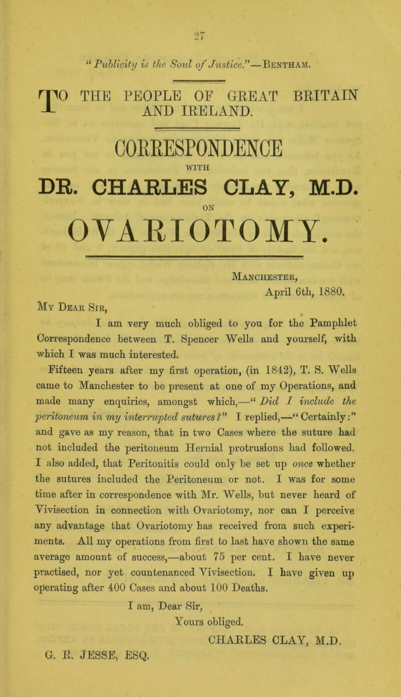 “ Publicity is the Soul of Justice.”—Benthaii. 0 THE PEOPLE OF GREAT BRITAIN AND IRELAND. CORRESPONDENCE WITH DR. CHARLES CLAY, M.D. ON OYAEIOTOMY. Manchester, April 6th, 1880. My Dear Sir, I am very much obliged to you for the Pamphlet Correspondence between T. Spencer Wells and yourself, with which I was much interested. Fifteen years after my first operation, (in 1842), T. S. Wells came to Manchester to he present at one of my Operations, and made many enquiries, amongst which,—“ Did I include the •peritoneum in my interrupted sutures ?” I replied,—“ Certainly and gave as my reason, that in two Cases where the suture had not included the peritoneum Hernial protrusions had followed. I also added, that Peritonitis could only be set up once whether the sutures included the Peritoneum or not. I was for some time after in correspondence with Mr. Wells, but never heard of Vivisection in connection with Ovariotomy, nor can I perceive any advantage that Ovariotomy has received from such experi- ments. All my operations from first to last have shown the same average amount of success,—about 75 per cent. I have never practised, nor yet countenanced Vivisection. I have given up operating after 400 Cases and about 100 Deaths. I am, Dear Sir, Yours obliged. CEIARLES CLAY, M.D. G. R. JESSE, ESQ.