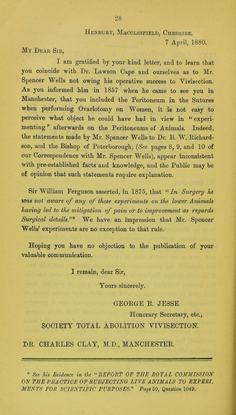 2S My Dear Sir, FIenbury, Macclesfield, Cheshire. 7 April, 1880. I am gratified by your kind letter, and to learn that you coincide with Dr. Lawson Cape and ourselves as to Mr. Spencer Wells not owing his operative success to Vivisection. As you informed him in 1857 when he came to see you in Manchester, that you included the Peritoneum in the Sutures when performing Ovariotomy on Women, it is not easy to perceive what object he could have had in view in “ experi- menting ” afterwards on the Peritoneums of Animals. Indeed, the statements made by Mr. Spencer Wells to Dr. B. W. Richard- son, and the Bishop of Peterborough, (See pages 8, 9, and 10 of our Correspondence with Mr. Spencer Wells), appear inconsistent with pre-established facts and knowledge, and the Public may be of opinion that such statements require explanation. Sir William Ferguson asserted, in 1875, that “In Surgery he was not aware of any of these experiments on the lower Animals having led to the mitigation of pain or to improvement as regards Surgical detailsWe have an impression that Mr. Spencer Wells’ experiments are no exception to that rule. Hoping you have no objection to the publication of your valuable communication. I remain, dear Sir, Yours sincerely. GEORGE R. JESSE. Honorary Secretary, etc., SOCIETY TOTAL ABOLITION VIVISECTION. DR. CHARLES CLAY, M.D., MANCHESTER. * See his Evidence in the “REPORT OF THE ROYAL COMMISSION ON THE PRACTICE OF SUBJECTING LIVE ANIMALS TO EXPERT MENTS FOR SCIENTIFIC PURPOSESPage 50, Question 1049.