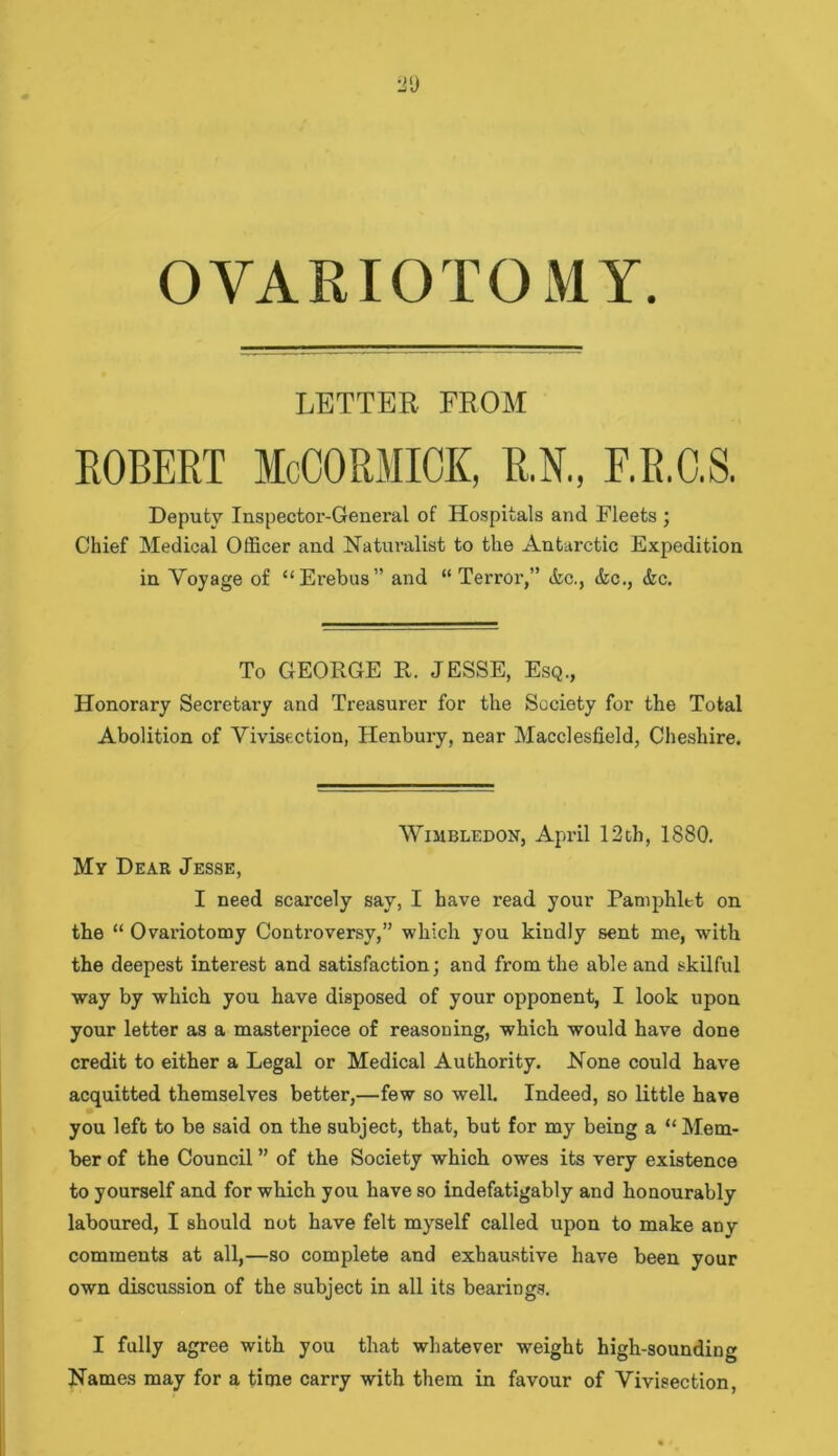 OVARIOTOMY LETTER FROM ROBERT McCORMICK, R.N., F.R.O.S. Deputy Inspector-General of Hospitals and Fleets ; Chief Medical Officer and Naturalist to the Antarctic Expedition in Voyage of “Erebus” and “Terror,” &c., &c., &c. To GEORGE R. JESSE, Esq., Honorary Secretary and Treasurer for the Society for the Total Abolition of Vivisection, Henbury, near Macclesfield, Cheshire. Wimbledon, April 12th, 1880. My Dear Jesse, I need scarcely say, I have read your Pamphlet on the “ Ovariotomy Controversy,” which you kindly sent me, with the deepest interest and satisfaction; and from the able and skilful way by which you have disposed of your opponent, I look upon your letter as a masterpiece of reasoning, which would have done credit to either a Legal or Medical Authority. None could have acquitted themselves better,—few so well. Indeed, so little have you left to be said on the subject, that, but for my being a “ Mem- ber of the Council ” of the Society which owes its very existence to yourself and for which you have so indefatigably and honourably laboured, I should not have felt myself called upon to make anv comments at all,—so complete and exhaustive have been your own discussion of the subject in all its bearings. I fully agree with you that whatever weight high-sounding Names may for a time carry with them in favour of Vivisection,