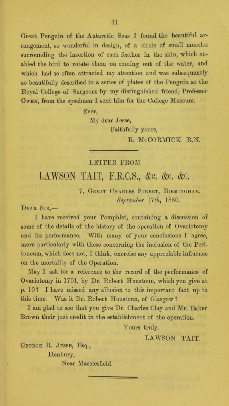 Great Penguin of the Antarctic Seas I found the beautiful ar- rangement, so wonderful in design, of a circle of small muscles surrounding the insertion of each feather in the skin, which en- abled the bird to rotate them on coming out of the water, and which had so often attracted my attention and was subsequently so beautifully described in a series of plates of the Penguin at the Royal College of Surgeons by my distinguished friend, Professor Owen, from the specimen I sent him for the College Museum. Ever, My dear Jesse, Faithfully yours, R. McCORMICK. R.N. LETTER FROM LAWSON TAIT, F.E.C.S., &c. &c. &c. 7, Great Charles Street, Birmingham. September 17 th, 1880. Dear Sir,— I have received your Pamphlet, containing a discussion of some of the details of the history of the operation of Ovariotomy and its performance. With many of your conclusions I agree, more particularly with those concerning the inclusion of the Peri- toneum, which does not, I think, exercise any appreciable influence on the mortality of the Operation. May I ask for a reference to the record of the performance of Ovariotomy in 1701, by Dr. Robert Houstoun, which you give at p. 10? I have missed any allusion to this important fact up to this time. Was it Dr. Robert Houstoun, of Glasgow ? I am glad to see that you give Dr. Charles Clay and Mr. Baker Brown their just credit in the establishment of the operation. Yours truly. LAWSON TAIT. George R. Jesse, Esq., Henbury, Near Macclesfield.