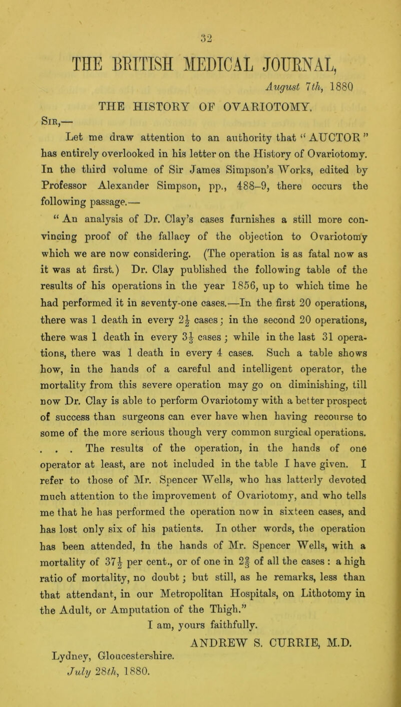 THE BRITISH MEDICAL JOURNAL, August 7th, 1880 THE HISTORY OF OVARIOTOMY. Sir,— Let me draw attention to an authority that “ AUCTOR ” has entirely overlooked in his letter on the History of Ovariotomy. In the third volume of Sir James Simpson’s Works, edited by Professor Alexander Simpson, pp., 488-9, there occurs the following passage.— “ An analysis of Dr. Clay’s cases furnishes a still more con- vincing proof of the fallacy of the objection to Ovariotomy which we are now considering. (The operation is as fatal now as it was at first.) Dr. Clay published the following table of the results of his operations in the year 1856, up to which time he had performed it in seventy-one cases.—In the first 20 operations, there was 1 death in every 2| cases; in the second 20 operations, there was 1 death in every 3J cases ; while in the last 31 opera- tions, there was 1 death in every 4 cases. Such a table shows how, in the hands of a careful and intelligent operator, the mortality from this severe operation may go on diminishing, till now Dr. Clay is able to perform Ovariotomy with a better prospect of success than surgeons can ever have when having recourse to some of the more serious though very common surgical operations. . . . The results of the operation, in the hands of one operator at least, are not included in the table I have given. I refer to those of Mr. Spencer Wells, who has latterly devoted much attention to the improvement of Ovariotomy, and who tells me that he has performed the operation now in sixteen cases, and has lost only six of his patients. In other words, the operation has been attended, in the hands of Mr. Spencer Wells, with a mortality of 37^ per cent., or of one in 2| of all the cases : a high ratio of mortality, no doubt; but still, as he remarks, less than that attendant, in our Metropolitan Hospitals, on Lithotomy in the Adult, or Amputation of the Thigh.” I am, yours faithfully. ANDREW S. CURRIE, M.D. Lydney, Gloucestershire. July 28th, 1880.