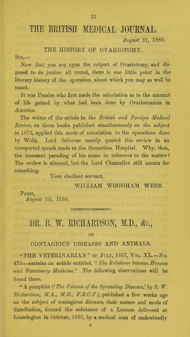 THE BRITISH MEDICAL JOURNAL. August 21, 1880. THE HISTORY OF OVARIOTOMY. Sir,— Now that you are upon the subject of Ovariotomy, and dis- posed to do justice all round, there is one little point in the literary history of the operation about which you may as well be exact. It was Peaslee who first made the calculation as to the amount of life gained by what had been done by Ovariotomists in America. The writer of the article in the British and Foreign Medical Review, on three books published simultaneously on the subject in 1872, applied this mode of calculation to the operations done by Wells. Lord Selborne merely quoted this review in an unreported speech made at the Samaritan Hospital. Why, then, the incessant parading of his name in reference to the matter? The review is silenced, but the Lord Chancellor still counts for something. Your obedient servant. WILLIAM WOODHAM WEBB. Paris, August 0th, 1880. DR. B. W. RICHARDSON, M.D., &c., ox CONTAGIOUS DISEASES AND ANIMALS. “THE VETERINARIAN” of July, 1867, Vol. XL.—No. 473—contains an article entitled, “ The Relations between Human and Veterinary Medicine.” The following observations will be found there. “ A pamphlet (‘The Poisons of the Spreading Diseases' by B. IF. Richardson, M.A., M.D., F.R.C.P.), published a few weeks ago on the subject of contagious diseases, their nature and mode of distribution, formed the substance of a Lecture delivered at Leamington in October, 1865, by a medical man of undoubtedly D