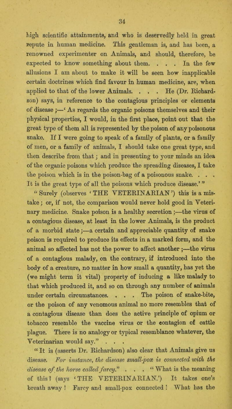 high scientific attainments, and who is deservedly held in great repute in human medicine. This gentleman is, and has been, a renowned experimenter on Animals, and should, therefore, be expected to know something about them. ... In the few allusions I am about to make it will be seen how inapplicable certain doctrines which find favour in human medicine, are, when applied to that of the lower Animals. . . . He (Dr. Richard- son) says, in reference to the contagious principles or elements of disease ;—£ As regards the organic poisons themselves and their physical properties, I would, in the first place, point out that the great type of them all is represented by the poison of any poisonous snake. If I were going to speak of a family of plants, or a family of men, or a family of animals, I should take one great type, and then desci'ibe from that; and in presenting to your minds an idea of the organic poisons which produce the spreading diseases, I take the poison which is in the poison-bag of a poisonous snake. . . , It is the great type of all the poisons which produce disease.’ ” “Surely (observes ‘ THE VETERINARIAN’) this is a mis- take; or, if not, the comparison would never hold good in Veteri- nary medicine. Snake poison is a healthy secretion;—the virus of a contagious disease, at least in the lower Animals, is the product of a morbid state;—a certain and appreciable quantity of snake poison is required to produce its effects in a marked form, and the animal so affected has not the power to affect another ;—the virus of a contagious malady, on the contrary, if introduced into the body of a creature, no matter in how small a quantity, has yet the (we might term it vital) property of inducing a like malady to that which produced it, and so on through any number of animals under certain circumstances. . . . The poison of snake-bite, or the poison of any venomous animal no more resembles that of a contagious disease than does the active principle of opium or tobacco resemble the vaccine virus or the contagion of cattle plague. There is no analogy or typical resemblance whatever, the Veterinarian would say.” . . . “ It is (asserts Dr. Richardson) also clear that Animals give us disease. For instance, the disease small-pox is connected with the disease of the horse called farcy. . . . “ What is the meaning of this? (says ‘THE VETERINARIAN.’) It takes one’s breath away ! Farcy and small-pox connected ! What has the