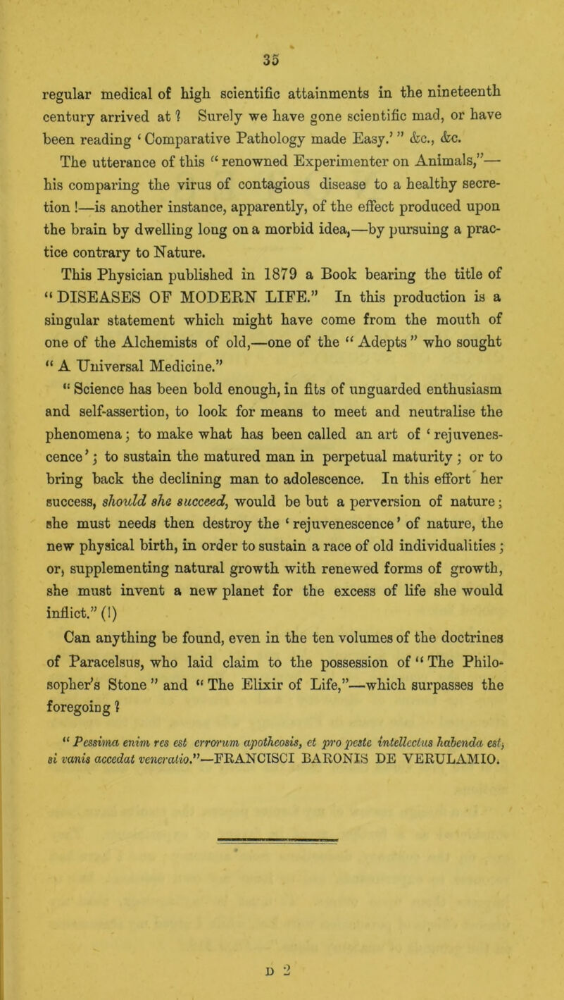 regular medical of high scientific attainments in the nineteenth century arrived at 1 Surely we have gone scientific mad, or have been reading ‘ Comparative Pathology made Easy.’ ” &c., &c. The utterance of this “ renowned Experimenter on Animals,”— his comparing the virus of contagious disease to a healthy secre- tion !—is another instance, apparently, of the effect produced upon the brain by dwelling long on a morbid idea,—by pursuing a prac- tice contrary to Nature. This Physician published in 1879 a Book bearing the title of “ DISEASES OF MODERN LIFE.” In this production is a singular statement which might have come from the mouth of one of the Alchemists of old,—one of the “ Adepts ” who sought “ A Universal Medicine.” “ Science has been bold enough, in fits of unguarded enthusiasm and self-assertion, to look for means to meet and neutralise the phenomena; to make what has been called an art of ‘ rejuvenes- cence ’; to sustain the matured man in perpetual maturity ; or to bring back the declining man to adolescence. In this effort her success, should she succeed, would be but a perversion of nature; she must needs then destroy the ‘rejuvenescence’ of nature, the new physical birth, in order to sustain a race of old individualities; or, supplementing natural growth with renewed forms of growth, she must invent a new planet for the excess of life she would inflict.” (!) Can anything be found, even in the ten volumes of the doctrines of Paracelsus, who laid claim to the possession of “ The Philo- sopher’s Stone ” and “ The Elixir of Life,”—which surpasses the foregoing 1 “ Pessima enim res est errorum apotheosis, ct pro peste inteUcclus habenda est, si vanis acccdat veneralio.”—ERANCISCI BARONIS DE VERULAMIO. I) 2