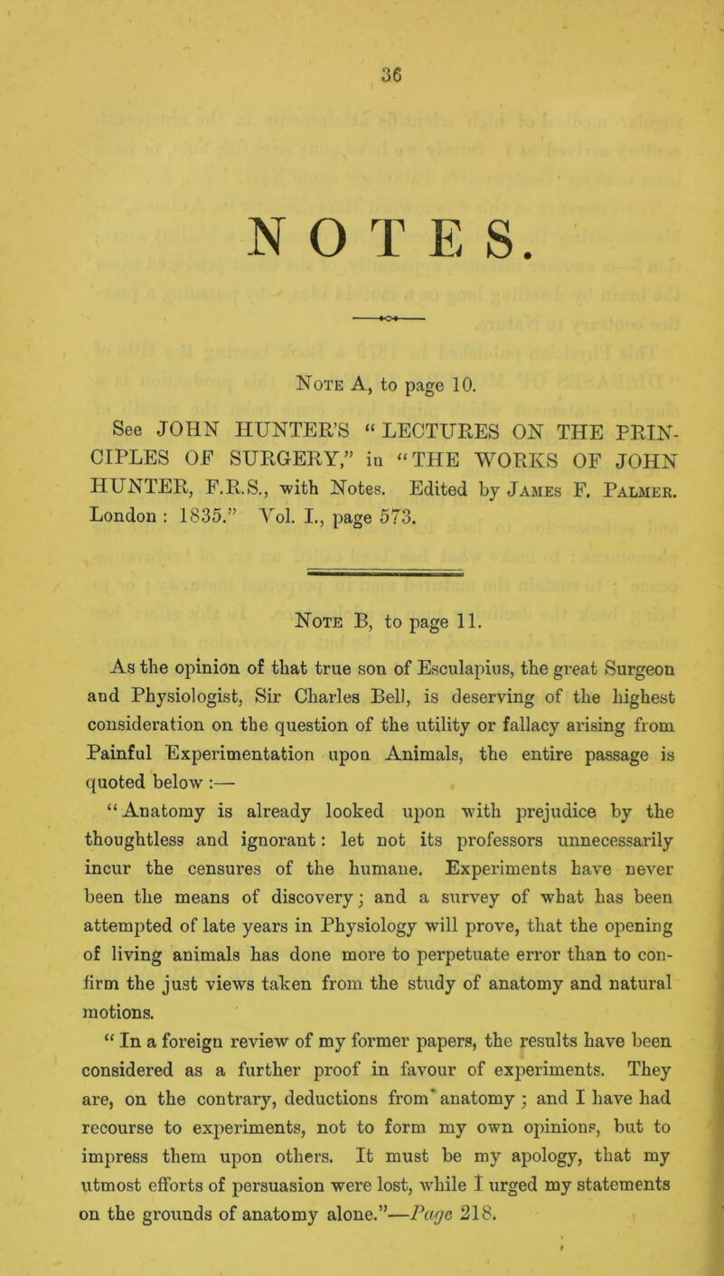 N O T E S. Note A, to page 10. See JOHN HUNTER’S “LECTURES ON THE PRIN- CIPLES OF SURGERY,” in “THE WORKS OF JOHN HUNTER, F.R.S., with Notes. Edited by James F. Palmer. London : 1835.” Vol. I., page 573. Note B, to page 11. As the opinion of that true son of Esculapius, the great Surgeon and Physiologist, Sir Charles Bell, is deserving of the highest consideration on the question of the utility or fallacy arising from Painful Experimentation upon Animals, the entire passage is quoted below:— “ Anatomy is already looked upon with prejudice by the thoughtless and ignorant: let not its professors unnecessarily incur the censures of the humane. Experiments have never been the means of discovery; and a survey of what has been attempted of late years in Physiology will prove, that the opening of living animals has done more to perpetuate error than to con- firm the just views taken from the study of anatomy and natural motions. “ In a foreign review of my foi’mer papers, the results have been considered as a further proof in favour of experiments. They are, on the contrary, deductions from' anatomy ; and I have had recourse to experiments, not to form my own opinions, but to impress them upon others. It must be my apology, that my utmost efforts of persuasion were lost, while I urged my statements on the grounds of anatomy alone.”—Page 218.