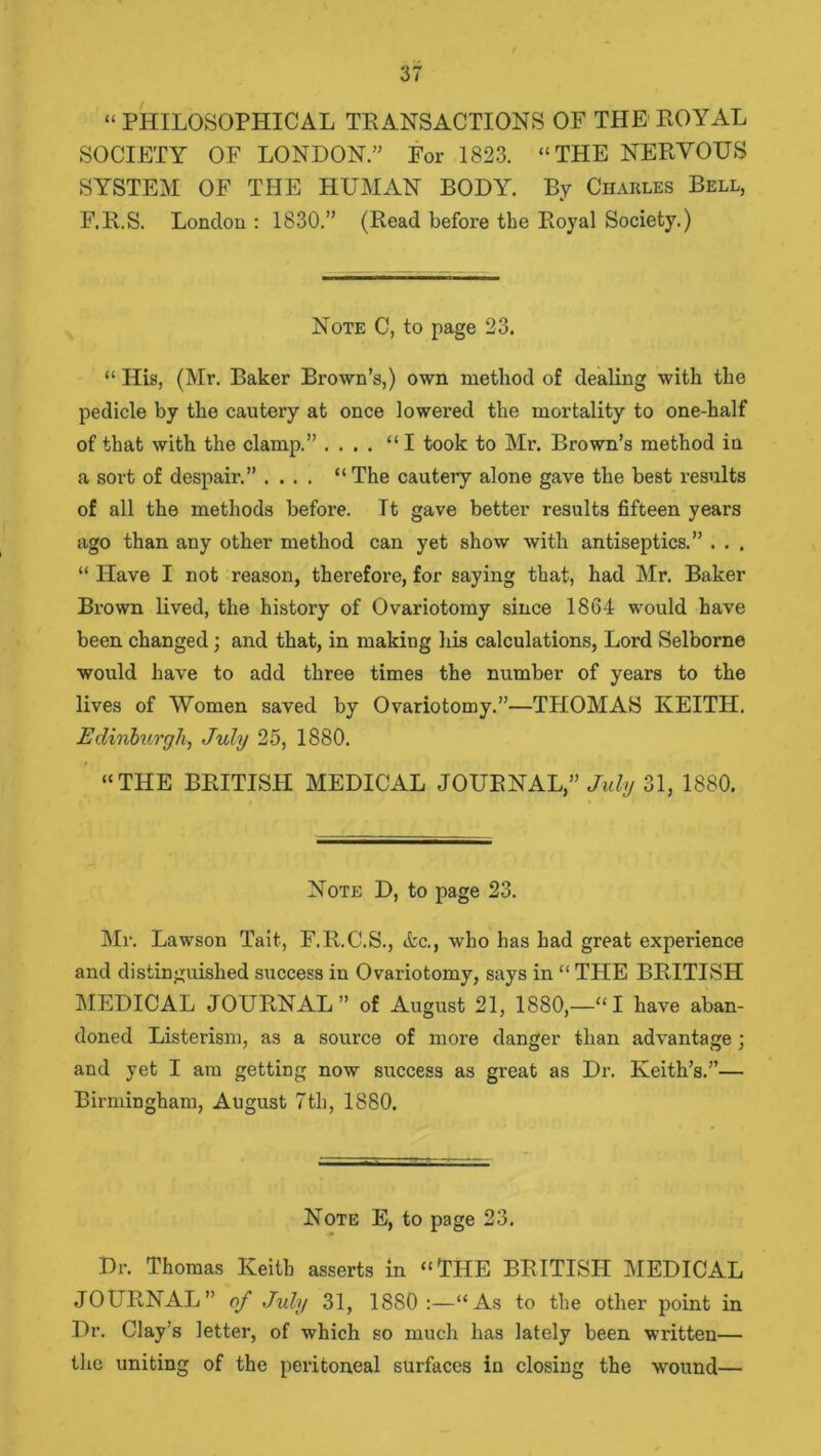 “ PHILOSOPHICAL TRANSACTIONS OF THE ROYAL SOCIETY OF LONDON.” For 1823. “THE NERVOUS SYSTEM OF THE HUMAN BODY. By Charles Bell, F.R.S. London : 1830.” (Read before the Royal Society.) Note C, to page 23. “ His, (Mr. Baker Brown’s,) own method of dealing with the pedicle by the cautery at once lowered the mortality to one-half of that with the clamp.” .... “I took to Mr. Brown’s method in a sort of despair.” .... “The cautery alone gave the best results of all the methods before. It gave better results fifteen years ago than any other method can yet show with antiseptics.” . . . “ Have I not reason, therefore, for saying that, had Mr. Baker Brown lived, the history of Ovariotomy since 1864 would have been changed; and that, in making his calculations, Lord Selborne would have to add three times the number of years to the lives of Women saved by Ovariotomy.”—THOMAS KEITH. Edinburgh, July 25, 1880. “THE BRITISH MEDICAL JOURNAL,” July 31, 1880. Note D, to page 23. Mr. Lawson Tait, F.R.C.S., &c., who has had great experience and distinguished success in Ovariotomy, says in “ TPIE BRITISH MEDICAL JOURNAL” of August 21, 1880,—“I have aban- doned Listerism, as a source of more danger than advantage; and yet I am getting now success as great as Dr. Keith’s.”— Birmingham, August 7th, 1880. Note E, to page 23. Dr. Thomas Keith asserts in “THE BRITISH MEDICAL JOURNAL” of July 31, 18S0 :—“As to the other point in Dr. Clay’s letter, of which so much has lately been written— the uniting of the peritoneal surfaces in closing the wround—