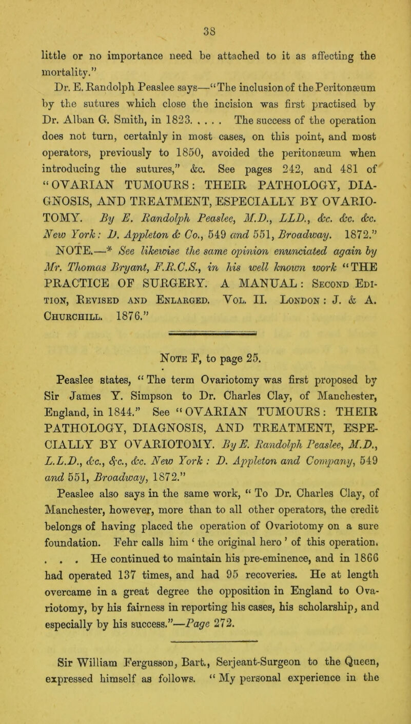 3S little or no importance need be attached to it as affecting the mortality.” Dr. E. Randolph Peaslee says—“The inclusion of the Peritonaeum by the sutures which close the incision was first practised by Dr. Alban G. Smith, in 1823 The success of the operation does not turn, certainly in most cases, on this point, and most operators, previously to 1850, avoided the peritonaeum when introducing the sutures,” &c. See pages 242, and 481 of “OVARIAN TUMOURS: THEIR PATHOLOGY, DIA- GNOSIS, AND TREATMENT, ESPECIALLY BY OVARIO- TOMY. By E. Randolph Peaslee, M.D., BLD., &c. (Be. &c. New York: 1). Appleton <B Co., 549 cmd 551, Broadway. 1872.” NOTE.—* See likewise the same opinion enunciated again by Mr. Thomas Bryant, F.R.C.S., in his well known work “THE PRACTICE OF SURGERY. A MANUAL: Second Edi- tion, Revised and Enlarged. Vol. II. London : J. & A. Churchill. 1876.” Note F, to page 25. Peaslee states, “ The term Ovariotomy was first proposed by Sir James Y. Simpson to Dr. Charles Clay, of Manchester, England, in 1844.” See “ OVARIAN TUMOURS: THEIR PATHOLOGY, DIAGNOSIS, AND TREATMENT, ESPE- CIALLY BY OVARIOTOMY. By E. Randolph Peaslee, M.D., L.L.D., <Bc., Sc., &c. New York : D. Appleton and Company, 549 and 551, Broadway, 1872.” Peaslee aDo says in the same work, “ To Dr. Charles Clay, of Manchester, however, more than to all other operators, the credit belongs of having placed the operation of Ovariotomy on a sure foundation. Fehr calls him ‘ the original hero ’ of this operation. . . . He continued to maintain his pre-eminence, and in 1866 had operated 137 times, and had 95 recoveries. He at length overcame in a great degree the opposition in England to Ova- riotomy, by his fairness in reporting his cases, his scholarship, and especially by his success.”—Page 272. Sir William Fergusson, Bart., Serjeant-Surgeon to the Queen, expressed himself as follows. “ My personal experience in the