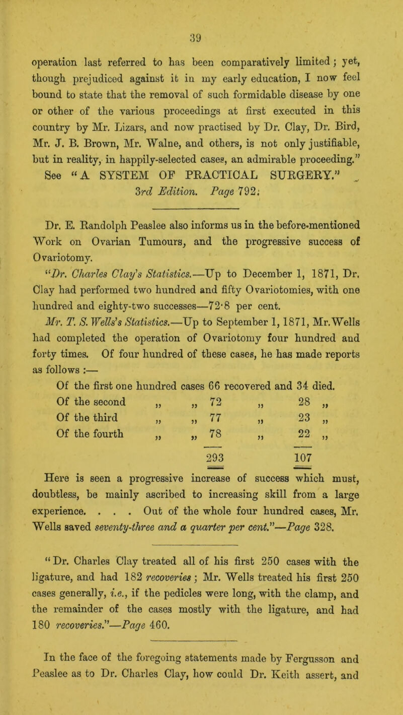 operation last referred to has been comparatively limited ; yet, though prejudiced against it iu my early education, I now feel bound to state that the removal of such formidable disease by one or other of the various proceedings at first executed in this country by Mr. Lizars, and now practised by Dr. Clay, Dr. Bird, Mr. J. B. Brown, Mr. Walne, and others, is not only j ustifiable, but in reality, in happily-selected cases, an admirable proceeding.” See “A SYSTEM OP PRACTICAL SURGERY.” 3rd Edition. Page 792; Dr. E. Randolph Peaslee also informs us in the before-mentioned Work on Ovarian Tumours, and the progressive success of Ovariotomy. “Dr. Charles Clay’s Statistics.—Up to December 1, 1871, Dr. Olay had performed two hundred and fifty Ovariotomies, with one hundred and eighty-two successes—72'8 per cent. Mr. T. S. Wells’s Statistics.—Up to September 1,1871, Mr. Wells had completed the operation of Ovariotomy four hundred and forty times. Of four hundred of these cases, he has made reports as follows :— Of the first one hundred cases 66 recovered and 34 died. Of the second 72 5) 28 „ Of the third J} 77 23 „ Of the fourth )) 78 ft 22 „ 293 107 Here is seen a progressive increase of success which must, doubtless, be mainly ascribed to increasing skill from a large experience. . . . Out of the whole four hundred cases, Mr. Wells saved seventy-three and a quarter per cent.—Page 328. “ Dr. Charles Clay treated all of his first 250 cases with the ligature, and had 182 recoveries; Mr. Wells treated his first 250 cases generally, i.e., if the pedicles were long, with the clamp, and the remainder of the cases mostly with the ligature, and had 180 recoveries.—Page 460. In the face of the foregoing statements made by Fergusson and Peaslee as to Dr. Charles Clay, how could Dr. Keith assert, and