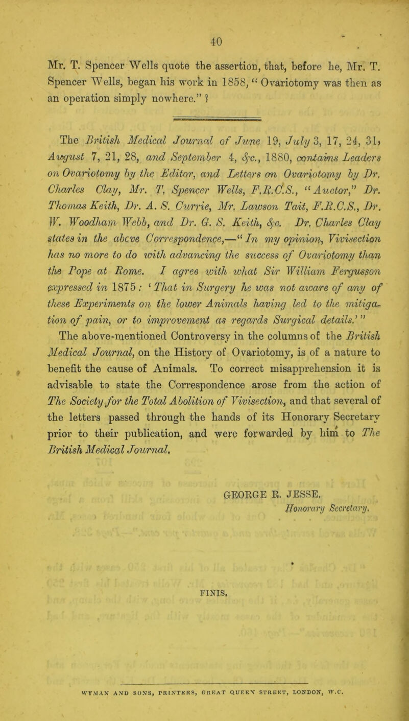 Mr. T. Spencer Wells quote the assertion, that, before he, Mr. T. Spencer Wells, began his work in 1858, “ Ovariotomy was then as an operation simply nowhere.” 1 The British Medical Journal of June 19, July 3, 17, 24, 31> August 7, 21, 28, and September 4, §c., 1880, oonlaims Leaders on Ovariotomy by the Editor, and Letters on Ovariotomy by Dr, Charles Clay, Mr. T, Spencer Wells, F.R.C.S., “ Auctor,” Dr. Thomas Keith, Dr. A. S. Currie, Mr, Lawson Tait, F.E.C.S., Dr. W. Woodham Webb, and Dr. G. S. Keith, &;g. Dr, Charles Clay states in the above Correspondence,—“ In my opinion, Vivisection has no more to do ivith advancing the success of Ovariotomy than the Pope at Rome. I agree with what Sir William Fergusson expressed in 1875 ; ‘ Tleat in Surgery he was not aware of any of these Experiments on the lovjer Animals having led to the mitiga= tion of pain, or to improvement as regards Surgical details.’ ” The above-mentioned Controversy in the columns of the British Medical Journal, on the History of Ovariotomy, is of a nature to benefit the cause of Animals. To correct misapprehension it is advisable to state the Correspondence arose from the action of The Society for the Total Abolition of Vivisection, and that several of the letters passed through the hands of its Honorary Secretary prior to their publication, and were forwarded by him to The British Medical Journal, GEORGE R. JESSE. Honorary Secretary. FINIS. WVMAN A.VD SONS, PRINTERS, CHEAT QUEEN STREET, LONDON, IV.C.