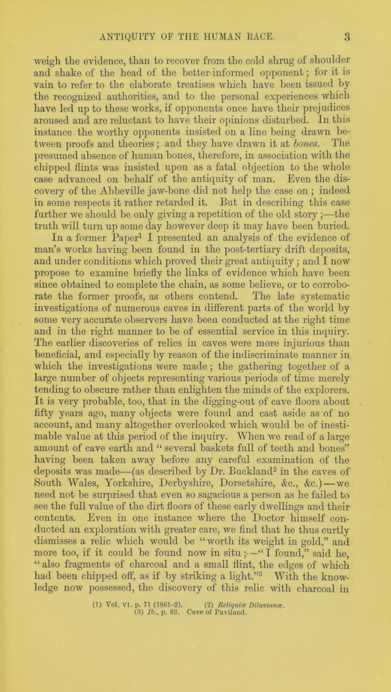 weigh the evidence, than to recover from the cold shrug of shoulder and shake of the head of the better-informed opponent; for it is vain to refer to the elaborate treatises which have been issued by the recognized authorities, and to the personal experiences which have led up to these works, if opponents once have their prejudices aroused and are reluctant to have their opinions disturbed. In this instance the worthy opponents insisted on a line being drawn be- tween proofs and theories; and they have drawn it at bones. The presumed absence of human bones, therefore, in association with the chipped flints was insisted upon as a fatal objection to the whole case advanced on behalf of the antiquity of man. Even the dis- covery of the Abbeville jaw-bone did not help the case on ; indeed in some respects it rather retarded it. But in describing this case further we should be only giving a repetition of the old story ;—the truth will turn up some day however deep it may have been buried. In a former Paper1 I presented an analysis of the evidence of man’s works having been found in the post-tertiary drift deposits, and under conditions which proved their great antiquity • and I now propose to examine briefly the links of evidence which have been since obtained to complete the chain, as some believe, or to corrobo- rate the former proofs, as others contend. The late systematic investigations of numerous caves in different parts of the world by some very accurate observers have been conducted at the right time and in the right manner to be of essential service in this inquiry. The earlier discoveries of relics in caves were more injurious than beneficial, and especially by reason of the indiscriminate manner in which the investigations were made; the gathering together of a large number of objects representing various periods of time merely tending to obscure rather than enlighten the minds of the explorers. It is very probable, too, that in the digging-out of cave floors about fifty years ago, many objects were found and cast aside as of no account, and many altogether overlooked which would be of inesti- mable value at this period of the inquiry. When we read of a large amount of cave earth and “ several baskets full of teeth and bones” having been taken away before any careful examination of the deposits was made—(as described by Dr. Buckland2 in the caves of South Wales, Yorkshire, Derbyshire, Dorsetshire, &c., &c.)—we need not be surprised that even so sagacious a person as he failed to see the full value of the dirt floors of these early dwellings and their contents. Even in one instance where the Doctor himself con- ducted an exploration with greater care, we find that he thus curtly dismisses a relic which would be “worth its weight in gold,” and more too, if it could be found now in situ;-—“I found,” said he, “ also fragments of charcoal and a small flint, the edges of which had been chipped off, as if by striking a light.”3 With the know- ledge now possessed, the discovery of this relic with charcoal in (1) Vol. VI. p. 71 (1861-2). (2) Reliquim Diltiviance. (3) lb., p. 83. Cave of Paviland.