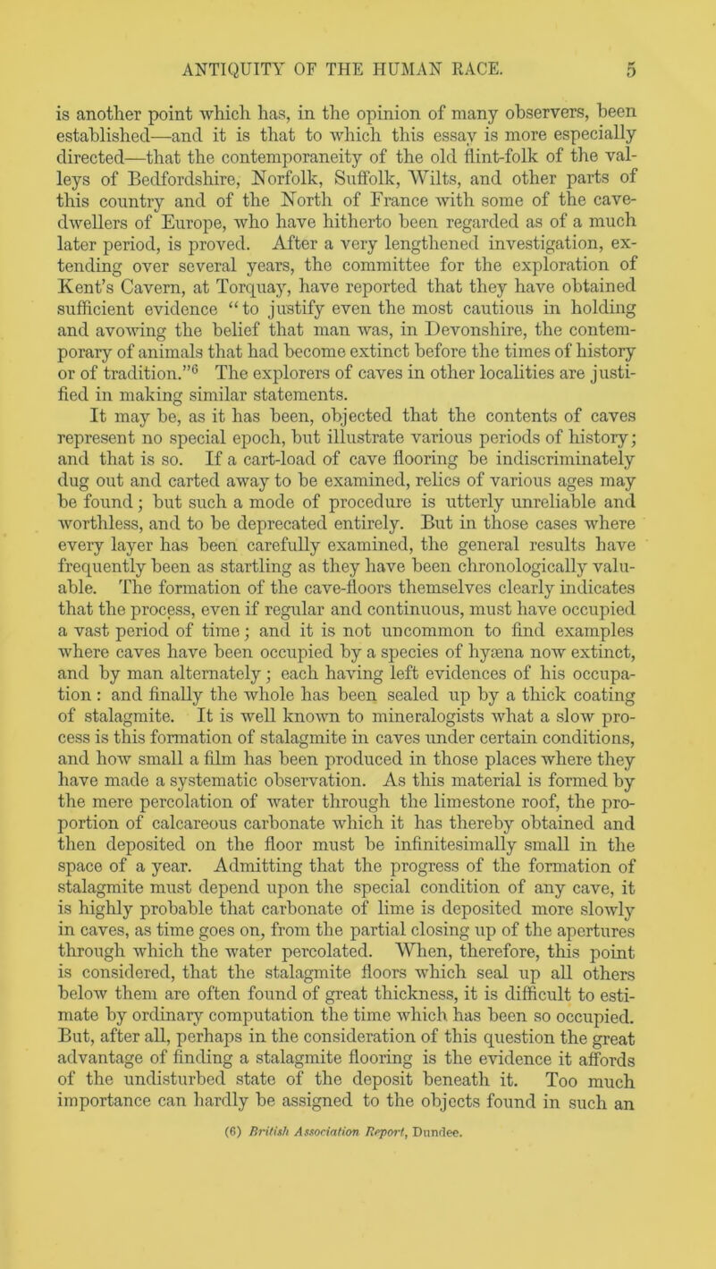 is another point which has, in the opinion of many observers, been established—and it is that to which this essay is more especially directed—that the contemporaneity of the old flint-folk of the val- leys of Bedfordshire, Norfolk, Suffolk, AYiIts, and other parts of this country and of the North of France with some of the cave- dwellers of Europe, who have hitherto been regarded as of a much later period, is proved. After a very lengthened investigation, ex- tending over several years, the committee for the exploration of Kent’s Cavern, at Torquay, have reported that they have obtained sufficient evidence “to justify even the most cautious in holding and avowing the belief that man was, in Devonshire, the contem- porary of animals that had become extinct before the times of history or of tradition.”6 The explorers of caves in other localities are justi- fied in making similar statements. It may be, as it has been, objected that the contents of caves represent no special epoch, but illustrate various periods of history; and that is so. If a cart-load of cave flooring be indiscriminately dug out and carted away to be examined, relics of various ages may be found; but such a mode of procedure is utterly unreliable and worthless, and to be deprecated entirely. But in those cases where every layer has been carefully examined, the general results have frequently been as startling as they have been chronologically valu- able. The formation of the cave-floors themselves clearly indicates that the process, even if regular and continuous, must have occupied a vast period of time; and it is not uncommon to find examples where caves have been occupied by a species of by ten a now extinct, and by man alternately; each having left evidences of his occupa- tion : and finally the whole has been sealed up by a thick coating of stalagmite. It is well known to mineralogists what a slow pro- cess is this formation of stalagmite in caves under certain conditions, and how small a film has been produced in those places where they have made a systematic observation. As this material is formed by the mere percolation of water through the limestone roof, the pro- portion of calcareous carbonate which it has thereby obtained and then deposited on the floor must be infinitesimally small in the space of a year. Admitting that the progress of the formation of stalagmite must depend upon the special condition of any cave, it is highly probable that carbonate of lime is deposited more slowly in caves, as time goes on, from the partial closing up of the apertures through which the water percolated. When, therefore, this point is considered, that the stalagmite floors which seal up all others below them are often found of great thickness, it is difficult to esti- mate by ordinary computation the time which has been so occupied. But, after all, perhaps in the consideration of this question the great advantage of finding a stalagmite flooring is the evidence it affords of the undisturbed state of the deposit beneath it. Too much importance can hardly be assigned to the objects found in such an (6) British Association Report, Dundee.