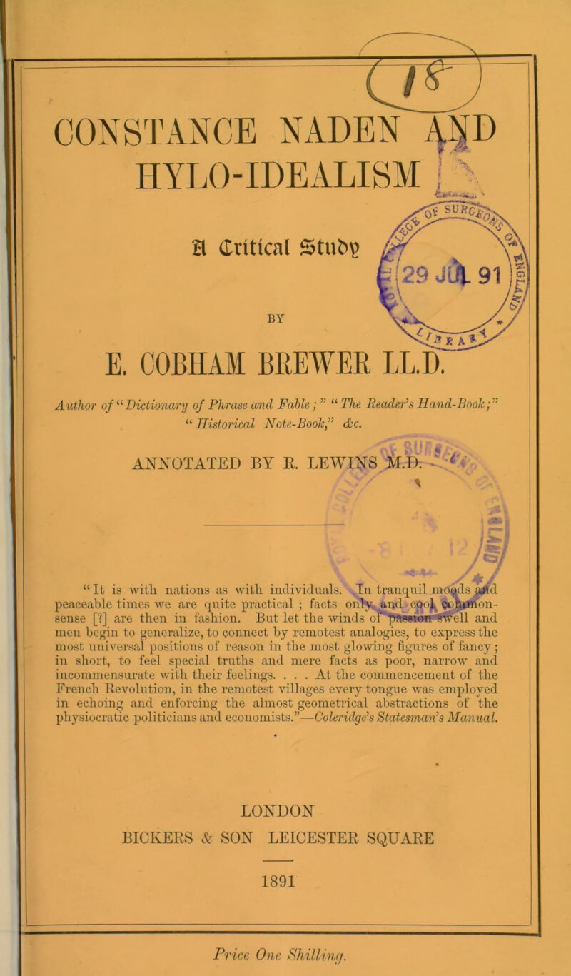 CONSTANCE NADEN HYLO-IDEALISM a Critical BY E. OOBHAM BREWER LL.I). Author of Dictionary of Phrase and Fable;” '‘'’The Reader's Hand-Book “Historical Note-Book” Sc. ANNOTATED BY E. LEWINS M.D; “ It is witli Hcations as with individuals. In tranquil mciads, peaceable times we are quite practical ; facts onI%j&ud cpoj^ on- sense [?] are then in fasRion. But let the winds oi'pfBwwfrtiwml and men begin to generalize, to connect by remotest analogies, to express the most universal positions of reason in the most glowing figures of fancy ; in short, to feel special truths and mere facts as poor, narrow and incommensurate with their feelings. ... At the commencement of the French Revolution, in the remotest villages every tongue was employed in echoing and enforcing the almost geometrical abstractions of the physiocratic politicians and economists.”—Coleridge's Statesman’s Manual. LONDON BICKERS & SON LEICESTER SQUARE 1891 ri 'ice One Shilling.