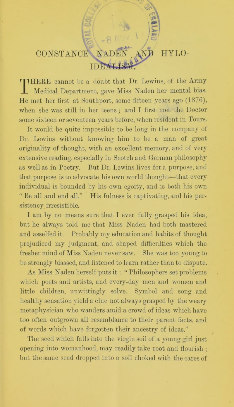 CONSTANCE ' HYLO ID HERE cannot be a doubt that Dr. Lewins, of the Army Medical Department, gave IMiss Naden her mental bias. He met her first at Southport, some fifteen years ago (1876), when she was still in her teens; and I first met the Doctor some sixteen or seventeen years before, when resident in Tours. It would be quite impossible to be long in the company of Dr. Lewins without knowing him to be a man of great originality of thought, with an excellent memory, and of very extensive reading, especially in Scotch and Gerinap philosophy as well as in Poetry. Put Dr. Lewins lives fora purpose, and that purpose is to advocate his own world thought—that every individual is bounded by his own egoity, and is both his own “ Be all and end all.” His fulness is captivating, and his per- sistency irresistible. I am by no means sure that I ever fully grasped his idea, but he always told me that Miss Haden had both mastered and asselfed it. Probably my education and habits of thought prejudiced my Judgment, and shaped difficulties which the fresher mind of Mi.ss Naden never saw. She was too young to be strongly biassed, and listened to learn rather than to dispute. As Miss Naden herself puts it: “ Philosophers set problems which poets and artists, and every-day men and women and little children, unwittingly solve. Symbol and song and healthy sensation yield a clue not always grasped by the weary metaphysician who wanders amid a crowd of ideas which have too often outgrown all resemblance to their parent facts, and of words which have forgotten their ancestry of ideas.” The seed wliich falls into the virgin soil of a young girl just opening into womanhood, may readily take root and flourish ; but the same seed dro]>ped into a, soil choked with the cares of