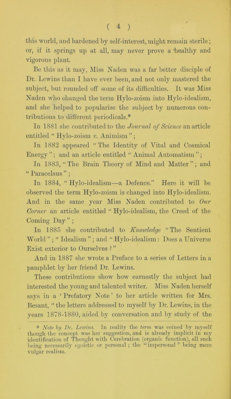 ✓ this world, and hardened by self-interest, might remain sterile; or, if it springs up at all, may never prove a 'healthy and vigorous plant. Be this as it may, ]\Iiss Naden was a far better disciple of Dr. Lewins than I have ever been, and not only mastered the subject, but rounded off some of its difficulties. It was Miss Naden who changed the term Hylo-zoism into Hylo-idealism, and she helped to })opularise the subject by numerous con- tributions to different periodicals.* In 1881 she contributed to the Journal 0/an article entitled “ Hylo-zoism v. Animism ” ; In 1882 appeared “The Identity of Vital and Cosmical Energy ”; and an article entitled “ Animal Automatism ”; 111 1883, “The Brain Tlieory of Mind and Matter”; and “ Paracelsus ” ; In 1884, “ Hylo-idealism—a Defence.” Here it will be observed the term Hylo-zoism is changed into Hylo-idealism. And in the same year Miss Naden contributed to Our Corner an article entitled “ Hylo-idealism, the Creed of the Coming Day ” ; In 1885 she contributed to Knowledge “The Sentient World ”; “ Idealism ” ; and “ Hylo-idealism: Does a Universe Exist exterior to Ourselves ? ” And in 1887 she wrote a Preface to a series of Letters in a pamphlet by her friend Dr. Lewins. These contributions show how earnestly the subject had interested the young and talented writer. IMiss Naden lierself says in a ‘ Prefatory Note ’ to her article written for Mrs. Besant, “ the letters addressed to myself by Dr. Lewins, in the years 1878-1880, aided by conversation and by study of the * Note hy Dr. Lewirs. In reality tlie term wa.s coined by niyselt' thonffli the conce])! wa.^s her suggestion, and is already implicit in my identification of Thought with Cerebration (organic function), all such being necessarily egoistic or personal ; the “impersonal ” being mere vulgar realism. O