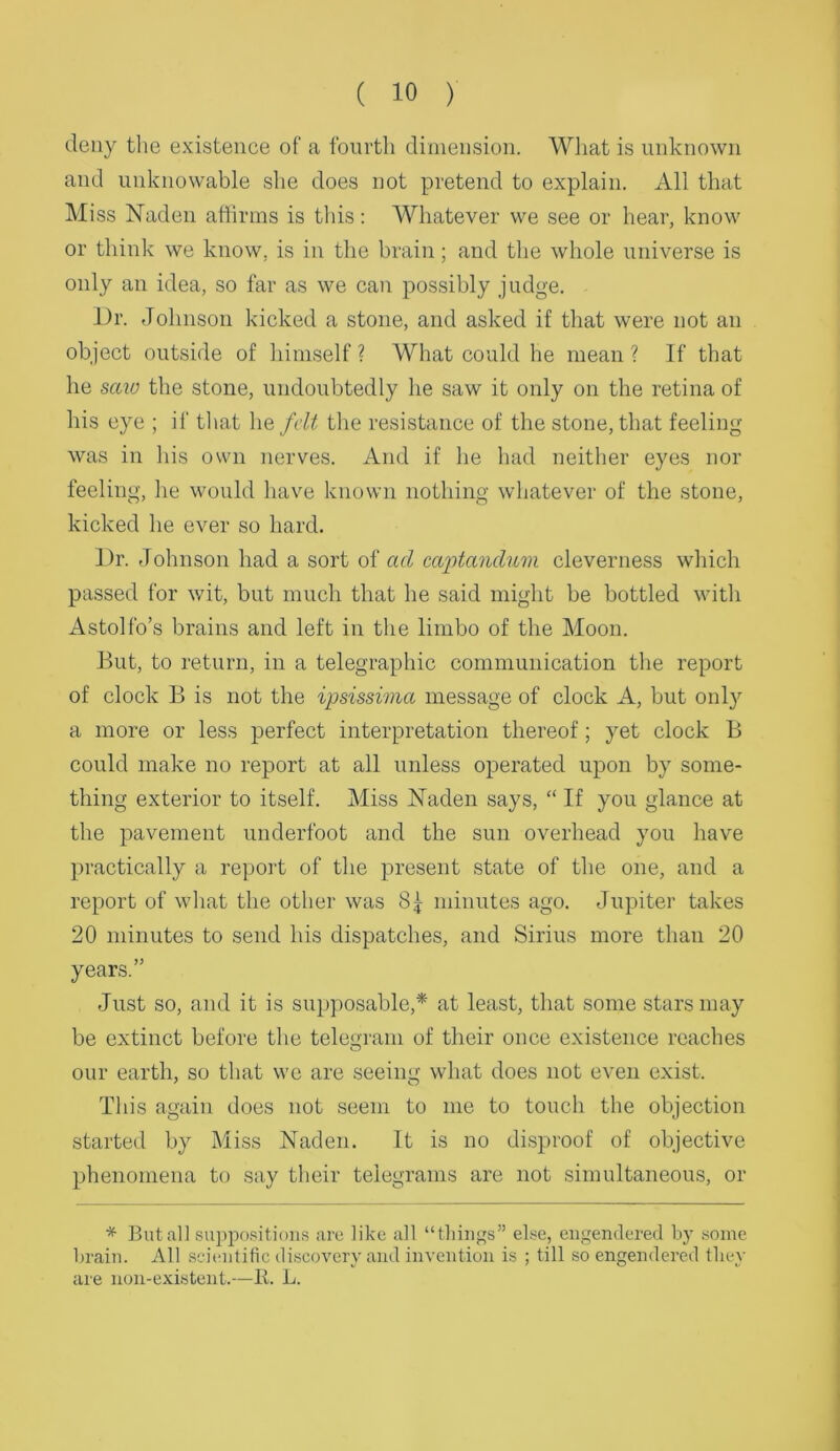 deny tlie existence of a fourth dimension. What is unknown and unknowable she does not pretend to explain. All that Miss Naden affirms is this: Whatever we see or hear, know or think we know, is in the brain; and the whole universe is only an idea, so far as we can possibly judge. J)r. Johnson kicked a stone, and asked if that were not an object outside of himself ? What could he mean ? If that he sav) the stone, undoubtedly he saw it only on the retina of his eye ; if that he fdt the resistance of the stone, that feeling was in his own nerves. And if he had neither eyes nor feeling, he would have known nothing whatever of the stone, kicked he ever so hard. J)r. Johnson had a sort oi ad caj)tandum cleverness which passed for wit, but much that he said might be bottled with Astolfo’s brains and left in the limbo of the Moon. But, to return, in a telegraphic communication the report of clock B is not the ipsissima message of clock A, but only a more or less perfect interpretation thereof; yet clock B could make no report at all unless operated upon by some- thing exterior to itself. Miss Naden says, “ If you glance at the pavement underfoot and the sun overhead you have practically a report of the present state of the one, and a report of what the other was minutes ago. Jupiter takes 20 minutes to send his dispatches, and Sirius more than 20 years.” Just so, and it is sui)posable,* at least, that some stars may be extinct before the teleu;ram of their once existence reaches our earth, so that we are .seeing what does not even exist. This again does not seem to me to touch the objection started by Miss Naden. It is no di.sproof of objective phenomena to say their telegrams are not simultaneous, or * But all .sipipo.sitioiis are like all “tliiii<'s” eke, engendered by .some brain. All scientific discovery and invention is ; till so engendered they are non-existent.—It. L.