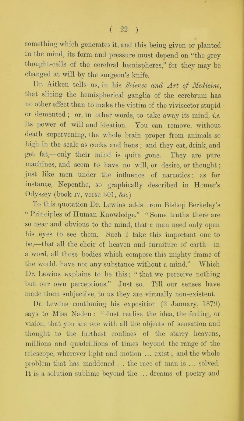 sometlniig which generates it, and this being given or planted in the mind, its form and pressure must depend on “the grey thought-cells of the cerebral hemispheres,” for they may be ehanged at will by the surgeon’s knife. Dr. Aitken tells us, in his Science and Art of Medicine, that slicing the hemispherical ganglia of the cerebrum has no other effect than to make the victim of the vivisector stupid or demented ; or, in other words, to take away its mind, i.e. its power of will and ideation. You can remove, without death supervening, the whole brain proper from animals so high in the scale as cocks and hens ; and they eat, drink, and get fat,—only their mind is quite gone. They are pure maehines, and seem to have no will, or desire, or thought; just like men under the influence of narcotics: as for instance, Nepenthe, so graphically described in Homer’s Odyssey (book iv, verse 801, &c.) To this quotation Dr. Lewins adds from Bishop Berkeley’s “ Principles of Human Knowledge.” “ Some truths there are so near and obvious to the mind, that a man need only open his ,eyes to see them. Such I take this important one to be,—that all the choir of heaven and furniture of earth—in a word, all those bodies whieh compose this mighty frame of the world, have not any substance without a mind.” Which Dr. Lewins explains to be this: “ that we perceive nothing but our own perceptions.” Just so. Till our senses have made them subjective, to us they are virtually non-existent. Dr. Lewins continuing his exposition (2 January, 1879) says to Miss Naden : “Just realise the idea, the feeling, or vision, that you are one with all tlie objects of sensation and thought to the furthest confines of the starry heavens, millions and quadrillions of times beyond the range of the telescope, wherever liglit and motion ... exist; and the whole problem that has maddened .,. the race of man is ... solved. It is a solution sublime beyond the ... dreams of poetry and