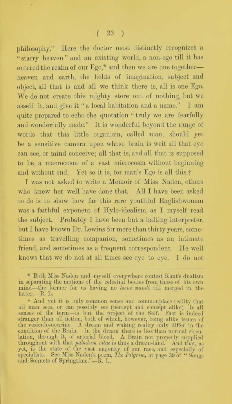 ( 28 ) philosophy.” Here the doctor most distinctly recognizes a “ starry heaven ” and an existing world, a non-ego till it has entered the realm of our Ego,* and then we are one together— heaven and earth, the fields of imagination, subject and object, all that is and all we think there is, all is one Ego. We do not create this mighty store out of nothing, but we asself it, and give it “ a local habitation and a name.” I am quite prepared to echo the quotation “ truly we are fearfully and wonderfully made.” It is wonderful beyond the range of words that this little organism, called man, should yet be a sensitive camera upon whose brain is writ all that eye can see, or mind conceive; all that is, and all that is supposed to be, a macrocosm of a vast microcosm without beginning and without end. Yet so it is, for man’s Ego is all this.f I was not asked to write a Memoir of Miss Naden, others who knew her well have done that. All I have been asked to do is to show how far this rare youthful Englishwoman was a faithful exponent of Hylo-idealism, as I myself read the subject. Probably I have been but a halting interpreter, but I have known Dr. Lewins for more than thirty years, some- times as travelling companion, sometimes as an intimate friend, and sometimes as a frequent correspondent. He well knows that we do not at all times see eye to eye. I do not * Both Mis.s Naclen and myself everywhere contest Kant’s dualism in separating the motions of the celestial bodies from those of his own mind—the former for us having no locxs standi till merged in the latter.—E. L. t And yet it is only common sense and commonplace reality that all man see.s, or can possibly see (percept and concept alike)—in all senses of the term—is but the project of the Self. Fact is indeed stranger than all fiction, both of which, however, being alike issues of the vesiculo-neurine. A dream and waking reality only differ in the condition of the Brain. In the dream there is less than normal circu- lation, through it, of arterial blood. A Brain not propei ly supplied throughout with that pabulum vitae is thus a dream-land. And that, as yet, is the state of the vast majority of our race, and especially of specialists. See Miss Naden’s poem, The Pilgrim, at page 39 of “ Songs and Sonnets of Springtime.”—E. L.