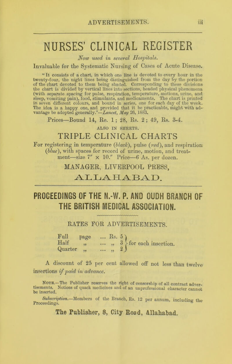 NURSES’ CLINICAL REGISTER How used in several Hospitals. Invaluable for the Systematic Nursing of Cases of Acute Disease. “ It consists of a chart, in which one line is devoted to every hour in the twenty-four, the night lines being distinguished from the day by the portion of the chart devoted to them being shaded. Corresponding to these divisions the chart is divided by vertical lines into sections, headed physical phenomena (with separate spacing for pulse, respiration, temperature, motions, urine, and sleep, vomiting pain), food, stimulants, and medicaments. The chart is printed in seven different colours, and bound in series, one for each day of the week. The idea is a happy one, and provided that it be practicable, might with ad- vantage be adopted generally.”—Lancet, May 26, 1883. Prices—Bound 14, Re. 1; 28, Rs. 2 ; 49, Rs. 3-4. ALSO IN SHEETS. TRIPLE CLINICAL CHARTS For registering in temperature (black), pulse (red), and respiration (blue), with spaces for record of urine, motion, and treat- ment—size 7 x 10. Price—6 As. per dozen. MANAGER, LIVERPOOL PRESS, ALLAHABAD. PROCEEDINGS OF THE N.-W. P. AND OUDH BRANCH OF THE BRITISH MEDICAL ASSOCIATION. RATES FOR ADVERTISEMENTS. Full page ••• Rs. 51 Half „ ... „ 3 >for each insertion. Quarter „ ... „ 2j A discount of 25 per cent allowed off not less than twelve insertions if paid in advance. Note—The Publisher reserves the right of censorship of all contract adver- tisements. Notices of quack medicines and of an unprofessional character cannot be inserted. Subscription.—Members of the Branch, Rs. 12 per annum, including the Proceedings. 6 The Publisher, 8, City Road, Allahabad.