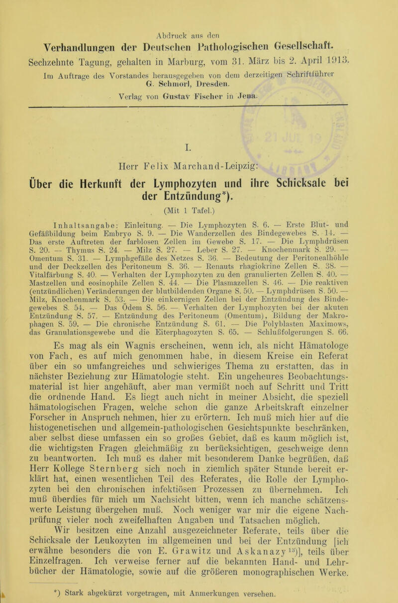 Abdruck ans den Verhandlungen der Deutschen Pathologischen Gesellschaft. Sechzehnte Tagung, gehalten in Marburg, vom 31. März bis 2. April 1913. Im Aufträge des Vorstandes herausgegeben von dem derzeitigen Schriftführer G. Schmort, Dresden. Verlag von Gustav Fischer in Jena. I. Herr Felix Marchand-Leipzig: Über die Herkunft der Lymphozyten und ihre Schicksale bei der Entzündung*). (Mit 1 Tafel.) Inhaltsangabe: Einleitung. — Die Lymphozyten S. G. — Erste Blut- und Gefäßbildung beim Embryo S. 9. — Die Wanderzellen des Bindegewebes S. II. — Das erste Auftreten der farblosen Zellen im Gewebe S. 17. — Die Lymphdrüsen S. 20. — Thymus S. 24. — Milz S. 27. — Leber S. 27. — Knochenmark S. 29. — Omentum S. 31. — Lymphgefäße des Netzes S. 36. — Bedeutung der Peritonealhöhle und der Deckzellen des Peritoneum S. 36. — Renauts rhagiokrine Zellen S. 38. — Vitalfärbung S. 40. — Verhalten der Lymphozyten zu den granulierten Zellen S. 40. — Mastzellen und eosinophile Zellen S. 44. — Die Plasmazellen S. 46. — Die reaktiven (entzündlichen) Veränderungen der blutbildenden Organe S. 50. — Lymphdrüsen S. 50. — Milz, Knochenmark S. 53. — Die einkernigen Zellen hei der Entzündung des Binde- gewebes S. 54. — Das Ödem S. 56. — Verhalten der Lymphozyten hei der akuten Entzündung S. 57. — Entzündung des Peritoneum (Omentum), Bildung der Makro- phagen S. 59. — Die chronische Entzündung S. 61. — Die Polyblasten Maximows, das Granulationsgewebe und die Eiterphagozyten S. 65. -— Schlußfolgerungen S. 66. Es mag als ein Wagnis erscheinen, wenn ich, als nicht Hämatologe von Fach, es auf mich genommen habe, in diesem Kreise ein Referat über ein so umfangreiches und schwieriges Thema zn erstatten, das in nächster Beziehung zur Hämatologie steht. Ein ungeheures Beobachtungs- material ist hier angehäuft, aber man vermißt noch auf Schritt und Tritt die ordnende Hand. Es liegt auch nicht in meiner Absicht, die speziell hämatologischen Fragen, welche schon die ganze Arbeitskraft einzelner Forscher in Anspruch nehmen, hier zu erörtern. Ich muß mich hier auf die liistogenetischen und allgemein-pathologischen Gesichtspunkte beschränken, aber selbst diese umfassen ein so großes Gebiet, daß es kaum möglich ist, die wichtigsten Fragen gleichmäßig zu berücksichtigen, geschweige denn zu beantworten. Ich muß es daher mit besonderem Danke begrüßen, daß Herr Kollege Sternberg sich noch in ziemlich später Stunde bereit er- klärt hat, einen wesentlichen Teil des Referates, die Rolle der Lympho- zyten bei den chronischen infektiösen Prozessen zu übernehmen. Ich muß überdies für mich um Nachsicht bitten, wenn ich manche schätzens- werte Leistung übergehen muß. Noch weniger war mir die eigene Nach- prüfung vieler noch zweifelhaften Angaben und Tatsachen möglich. Wir besitzen eine Anzahl ausgezeichneter Referate, teils über die Schicksale der Leukozyten im allgemeinen und bei der Entzündung [ich erwähne besonders die von E. Grawitz und Askanazy 13)], teils über Einzelfragen. Ich verweise ferner auf die bekannten Hand- und Lehr- bücher der Hämatologie, sowie auf die größeren monographischen Werke. *) Stark abgekürzt vorgetragen, mit Anmerkungen versehen.