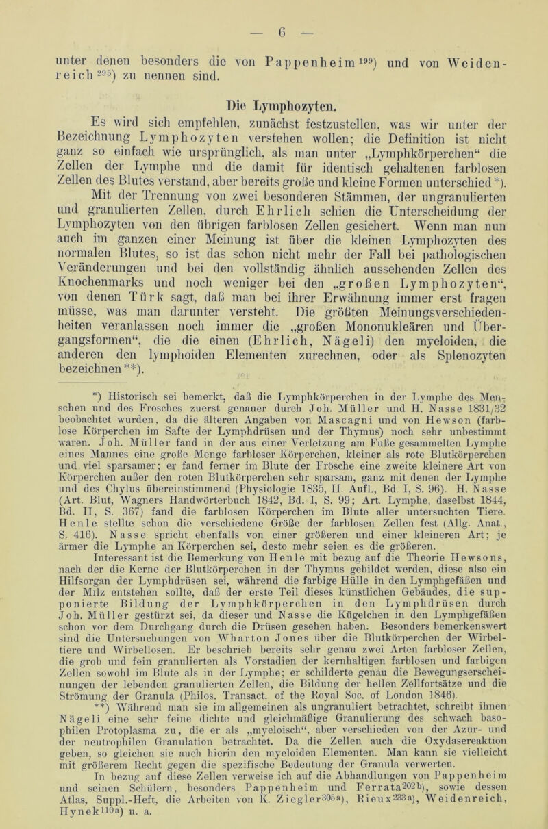 unter denen besonders die von Pappenheim199) und von Weiden- reich 295) zu nennen sind. Die Lymphozyten. Es wird sich empfehlen, zunächst festzustellen, was wir unter der Bezeichnung Lymphozyten verstehen wollen; die Definition ist nicht ganz so einfach wie ursprünglich, als man unter „Lymphkörperchen“ die Zellen der Lymphe und die damit für identisch gehaltenen farblosen Zellen des Blutes verstand, aber bereits große und kleine Formen unterschied *). Mit der Trennung von zwei besonderen Stämmen, der ungranulierten nnd granulierten Zellen, durch Ehrlich schien die Unterscheidung der Lymphozyten von den übrigen farblosen Zellen gesichert. Wenn man nun auch im ganzen einer Meinung ist über die kleinen Lymphozyten des normalen Blutes, so ist das schon nicht mehr der Fall bei pathologischen Veränderungen und bei den vollständig ähnlich aussehenden Zellen des Knochenmarks und noch weniger bei den „großen Lymphozyten“, von denen Türk sagt, daß man bei ihrer Erwähnung immer erst fragen müsse, was man darunter versteht. Die größten Meinungsverschieden- heiten veranlassen noch immer die „großen Mononukleären und Über- gangsformen“, die die einen (Ehrlich, Nägeli) den myeloiden, die anderen den lymphoiden Elementen zurechnen, oder als Splenozyten bezeichnen **). *) Historisch sei bemerkt, daß die Lymphkörperchen in der Lymphe des Men- schen und des Frosches zuerst genauer durch Job. Müller und H. Nasse 1831/32 beobachtet wurden, da die älteren Angaben von Mascagni und von Hewson (farb- lose Körperchen im Safte der Lymphdrüsen und der Thymus) noch sehr unbestimmt waren. Job. Müller fand in der aus einer Verletzung am Fuße gesammelten Lymphe eines Mannes eine große Menge farbloser Körperchen, kleiner als rote Blutkörperchen und viel sparsamer; er fand ferner im Blute der Frösche eine zweite kleinere Art von Körperchen außer den roten Blutkörperchen sehr sparsam, ganz mit denen der Lymphe und des Chylus übereinstimmend (Physiologie 1835, II. Aufl., Bd I, S. 96). H. Nasse (Art. Blut, Wagners Handwörterbuch 1842, Bd. I, S. 99; Art. Lymphe, daselbst 1844, Bd. II, S. 367) fand die farblosen Körperchen im Blute aller untersuchten Tiere. Henle stellte schon die verschiedene Größe der farblosen Zellen fest (Allg. Anat., S. 416). N asse spricht ebenfalls von einer größeren und einer kleineren Art; je ärmer die Lymphe an Körperchen sei, desto mehr seien es die größeren. Interessant ist die Bemerkung von Henle mit bezug auf die Theorie Hewsons, nach der die Kerne der Blutkörperchen in der Thymus gebildet werden, diese also ein Hilfsorgan der Lymphdrüsen sei, während die farbige Hülle in den Lymphgefäßen und der Milz entstehen sollte, daß der erste Teil dieses künstlichen Gebäudes, die sup- ponierte Bildung der Lymphkörperchen in den Lymphdrüsen durch Job. Müller gestürzt sei, da dieser und Nasse die Kügelchen in den Lymphgefäßen schon vor dem Durchgang durch die Drüsen gesehen haben. Besonders bemerkenswert sind die Untersuchungen von Wharton Jones über die Blutkörperchen der Wirbel- tiere und Wirbellosen. Er beschrieb bereits sehr genau zwei Arten farbloser Zellen, die grob und fein granulierten als Vorstadien der kernhaltigen farblosen und farbigen Zellen sowohl im Blute als in der Lymphe; er schilderte genau die Bewegungserschei- nungen der lebenden granulierten Zellen, die Bildung der hellen Zellfortsätze und die Strömung der Granula (Pliilos. Transact. of the Royal Soc. of London 1846). **) Während man sie im allgemeinen als ungranuliert betrachtet, schreibt ihnen Nägeli eine sehr feine dichte und gleichmäßige Granulierung des schwach baso- philen Protoplasma zu, die er als „myeloisch“, aber verschieden von der Azur- und der neutrophilen Granulation betrachtet. Da die Zellen auch die Oxydasereaktion geben, so gleichen sie auch hierin den myeloiden Elementen. Man kann sie vielleicht mit größerem Recht gegen die spezifische Bedeutung der Granula verwerten. In bezug auf diese Zellen verweise ich auf die Abhandlungen von Pappenheim und seinen Schülern, besonders Pappenheim und Ferrata202b)? sowie dessen Atlas, Suppl.-Heft, die Arbeiten von Iv. Ziegler305ay Rieux233a)} Weidenreich, Hynek110a) u. a.