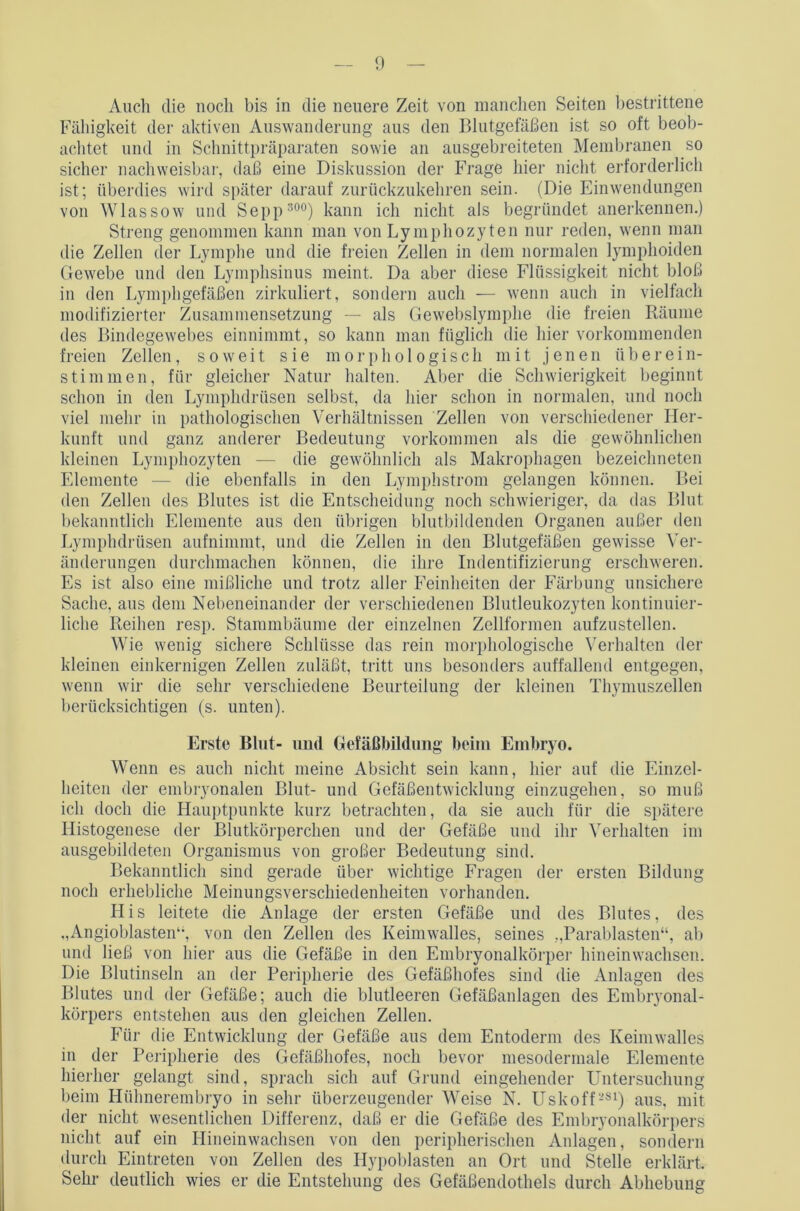 Auch die noch bis in die neuere Zeit von manchen Seiten bestrittene Fähigkeit der aktiven Auswanderung aus den Blutgefäßen ist so oft beob- achtet und in Schnittpräparaten sowie an ausgebreiteten Membranen so sicher nachweisbar, daß eine Diskussion der Frage hier nicht erforderlich ist; überdies wird später darauf zurückzukehren sein. (Die Einwendungen von Wlassow und Sepp 300) kann ich nicht als begründet anerkennen.) Streng genommen kann man von Lymphozyten nur reden, wenn man die Zellen der Lymphe und die freien Zellen in dem normalen lymphoiden Gewebe und den Lymphsinus meint. Da aber diese Flüssigkeit nicht bloß in den Lymphgefäßen zirkuliert, sondern auch — wenn auch in vielfach modifizierter Zusammensetzung — als Gewebslymphe die freien Räume des Bindegewebes einnimmt, so kann man füglich die hier vorkommenden freien Zellen, soweit sie morphologisch mit jenen überein- stimmen, für gleicher Natur halten. Aber die Schwierigkeit beginnt schon in den Lymphdrüsen selbst, da hier schon in normalen, und noch viel mehr in pathologischen Verhältnissen Zellen von verschiedener Her- kunft und ganz anderer Bedeutung Vorkommen als die gewöhnlichen kleinen Lymphozyten — die gewöhnlich als Makrophagen bezeiclmeten Elemente — die ebenfalls in den Lymphstrom gelangen können. Bei den Zellen des Blutes ist die Entscheidung noch schwieriger, da das Blut bekanntlich Elemente aus den übrigen blutbildenden Organen außer den Lymphdrüsen aufnimmt, und die Zellen in den Blutgefäßen gewisse Ver- änderungen durchmachen können, die ihre Indentifizierung erschweren. Es ist also eine mißliche und trotz aller Feinheiten der Färbung unsichere Sache, aus dem Nebeneinander der verschiedenen Blutleukozyten kontinuier- liche Reihen resp. Stammbäume der einzelnen Zellformen aufzustellen. Wie wenig sichere Schlüsse das rein morphologische Verhalten der kleinen einkernigen Zellen zuläßt, tritt uns besonders auffallend entgegen, wenn wir die sehr verschiedene Beurteilung der kleinen Thymuszellen berücksichtigen (s. unten). Erste Blut- und Gefäßbildung beim Embryo. Wenn es auch nicht meine Absicht sein kann, hier auf die Einzel- heiten der embryonalen Blut- und Gefäßentwicklung einzugehen, so muß ich doch die Hauptpunkte kurz betrachten, da sie auch für die spätere Ilistogenese der Blutkörperchen und der Gefäße und ihr Verhalten im ausgebildeten Organismus von großer Bedeutung sind. Bekanntlich sind gerade über wichtige Fragen der ersten Bildung noch erhebliche Meinungsverschiedenheiten vorhanden. LIis leitete die Anlage der ersten Gefäße und des Blutes, des „Angioblastem-, von den Zellen des Keimwalles, seines „Parablasten“, ab und ließ von hier aus die Gefäße in den Embryonalkörper hineinwachsen. Die Blutinseln an der Peripherie des Gefäßhofes sind die Anlagen des Blutes und der Gefäße; auch die blutleeren Gefäßanlagen des Embryonal- körpers entstehen aus den gleichen Zellen. Für die Entwicklung der Gefäße aus dem Entoderm des Keimwalles in der Peripherie des Gefäßhofes, noch bevor mesodermale Elemente hierher gelangt sind, sprach sich auf Grund eingehender Untersuchung beim Hühnerembryo in sehr überzeugender Weise N. Uskoft-81) aus, mit der nicht wesentlichen Differenz, daß er die Gefäße des Embryonalkörpers nicht auf ein Hineinwachsen von den peripherischen Anlagen, sondern durch Eintreten von Zellen des Hypoblasten an Ort und Stelle erklärt. Sehr deutlich wies er die Entstehung des Gefäßendothels durch Abhebung