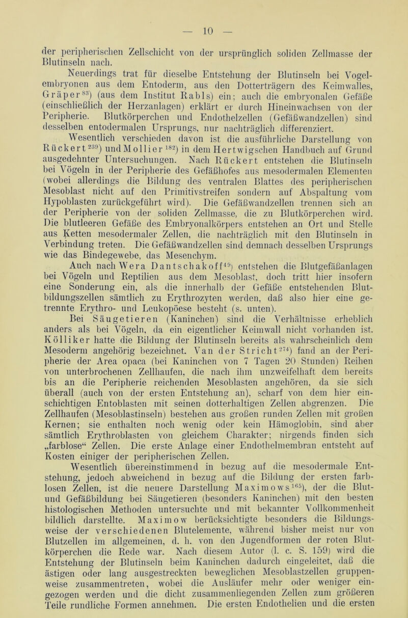 der peripherischen Zellschicht von der ursprünglich soliden Zellmasse der Blutinseln nach. Neuerdings trat für dieselbe Entstehung der Blutinseln bei Vogel- embryonen aus dem Entoderm, aus den Dotterträgern des Keimwalles, Gr aper88) (aus dem Institut Rabls) ein; auch die embryonalen Gefäße (einschließlich der Herzanlagen) erklärt er durch Hinein wachsen von der Peripherie. Blutkörperchen und Endothelzellen (Gefäßwandzellen) sind desselben entodermalen Ursprungs, nur nachträglich differenziert. Wesentlich verschieden davon ist die ausführliche Darstellung von Rückert 239) undMollier 182) in dem Hertwigschen Handbuch auf Grund ausgedehnter Untersuchungen. Nach Rückert entstehen die Blutinseln bei Vögeln in der Peripherie des Gefäßhofes aus mesodermalen Elementen (wobei allerdings die Bildung des ventralen Blattes des peripherischen Mesoblast nicht auf den Primitivstreifen sondern auf Abspaltung vom Hypoblasten zurückgeführt wird). Die Gefäßwandzellen trennen sich an der Peripherie von der soliden Zellmasse, die zu Blutkörperchen wird. Die blutleeren Gefäße des Embryonalkörpers entstehen an Ort und Stelle aus Ketten mesodermaler Zellen, die nachträglich mit den Blutinseln in Verbindung treten. Die Gefäßwandzellen sind demnach desselben Ursprungs wie das Bindegewebe, das Mesenchym. Auch nach Wera Dantschakoff49) entstehen die Blutgefäßanlagen bei Vögeln und Reptilien aus dem Mesoblast, doch tritt hier insofern eine Sonderung ein, als die innerhalb der Gefäße entstehenden Blut- bildungszellen sämtlich zu Erythrozyten werden, daß also hier eine ge- trennte Erythro- und Leukopöese besteht (s. unten). Bei Säugetieren (Kaninchen) sind die Verhältnisse erheblich anders als bei Vögeln, da ein eigentlicher Keimwall nicht vorhanden ist. Kölliker hatte die Bildung der Blutinseln bereits als wahrscheinlich dem Mesoderm angehörig bezeichnet. Van der Stricht 274) fand an der Peri- pherie der Area opaca (bei Kaninchen von 7 Tagen 20 Stunden) Reihen von unterbrochenen Zellhaufen, die nach ihm unzweifelhaft dem bereits bis an die Peripherie reichenden Mesoblasten an gehören, da sie sich überall (auch von der ersten Entstehung an), scharf von dem hier ein- schichtigen Entoblasten mit seinen dotterhaltigen Zellen abgrenzen. Die Zellhaufen (Mesoblastinseln) bestehen aus großen runden Zellen mit großen Kernen; sie enthalten noch wenig oder kein Hämoglobin, sind aber sämtlich Erythroblasten von gleichem Charakter; nirgends finden sich „farblose“ Zellen. Die erste Anlage einer Endothelmembran entsteht auf Kosten einiger der peripherischen Zellen. Wesentlich übereinstimmend in bezug auf die mesodermale Ent- stehung, jedoch abweichend in bezug auf die Bildung der ersten farb- losen Zellen, ist die neuere Darstellung Maximows165), der die Blut- und Gefäßbildung bei Säugetieren (besonders Kaninchen) mit den besten histologischen Methoden untersuchte und mit bekannter Vollkommenheit bildlich darstellte. Maximow berücksichtigte besonders die Bildungs- weise der verschiedenen Blutelemente, während bisher meist nur von Blutzellen im allgemeinen, d. h. von den Jugendformen der roten Blut- körperchen die Rede war. Nach diesem Autor (1. c. S. 159) wird die Entstehung der Blutinseln beim Kaninchen dadurch eingeleitet, daß die ästigen oder lang ausgestreckten beweglichen Mesoblastzellen gruppen- weise zusammentreten, wobei die Ausläufer mehr oder weniger ein- gezogen werden und die dicht zusammenliegenden Zellen zum größeren Teile rundliche Formen annehmen. Die ersten Endothelien und die ersten