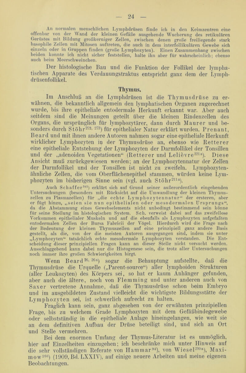 An normalen menschlichen Lymphdrüsen finde ich in den Keimzentren eine offenbar von der Wand der kleinen Gefäße ausgehende Wucherung des retikulären Gerüstes mit Bildung großkerniger Zellen, zwischen denen große freiliegende stark basophile Zellen mit Mitosen auftreten, die auch in dem interfollikulären Gewebe sich einzeln oder in Gruppen finden (große Lymphozyten). Einen Zusammenhang zwischen beiden konnte ich nicht sicher feststellen, halte ihn aber für wahrscheinlich; ebenso auch beim Meerschweinchen. Der histologische Bau und die Funktion der Follikel der lympha- tischen Apparate des Verdauungstraktus entspricht ganz dem der Lymph- drüsenfollikel. Thymus. Im Anschluß an die Lymphdrüsen ist die Thymusdrüse zu er- wähnen, die bekanntlich allgemein den lymphatischen Organen zugerechnet wurde, bis ihre epitheliale entodermale Herkunft erkannt war. Aber auch seitdem sind die Meinungen geteilt über die kleinen Rindenzellen des Organs, die ursprünglich für lymphozytärer, dann durch Maurer und be- sonders durch Stöhr272’273) für epithelialer Natur erklärt wurden. Prenant, Beard und mit ihnen andere Autoren nahmen sogar eine epitheliale Herkunft wirklicher Lymphozyten in der Thymusdrüse an, ebenso wie Retterer eine epitheliale Entstehung der Lymphozyten der Darmfollikel der Tonsillen und der „adenoiden Vegetationen“ (Retterer und Lelievre221a). Diese Ansicht muß zurückgewiesen werden; an der Lymphozytennatur der Zellen der Darmfollikel und der Tonsillen ist nicht zu zweifeln. Lymphozyten- ähnliche Zellen, die vom Oberflächenepithel stammen, würden keine Lym- phozyten im bisherigen Sinne sein (vgl. auch Stölir2Ua). Auch Schaffer245) erklärt sich auf Grund seiner außerordentlich eingehenden Untersuchungen (besonders mit Rücksicht auf die Umwandlung der kleinen Thymus- zellen zu Plasmazellen) für „die echte Lymphozytennatur“ der ersteren, aber er fügt hinzu, „seien sie nun epithelialen oder mesodermalen Ursprungs“, da die Abstammung eines Gewebselements nicht unbedingt bestimmend sein könne für seine Stellung im histologischen System. Sch. verweist dabei auf das zweifellose Vorkommen epithelialer Muskeln und auf die ebenfalls als Lymphozyten aufgefaßten entodermalen Zellen der Bursa Fabricii der Vögel. Hierdurch wird die Frage nach der Bedeutung der kleinen Tbymuszellen auf eine prinzipiell ganz andere Basis gestellt, als die, von der die meisten Autoren ausgegangen sind, indem sie unter „Lymphozyten“ tatsächlich echte mesodermale Lymphozyten verstanden. Die Ent- scheidung dieser prinzipiellen Fragen kann an dieser Stelle nicht versucht werden. Ausschlaggebend kann dabei nur die Histogenese sein, die trotz aller Untersuchungen noch immer ihre großen Schwierigkeiten birgt. Wenn Beard26’ 26a) sogar die Behauptung aufstellte, daß die Thymusdrüse die Urquelle („Parent-source“) aller lymphoiden Strukturen (aller Leukozyten) des Körpers sei, so hat er kaum Anhänger gefunden, aber auch die ältere, noch von Fl emmin g und unter anderen auch von Saxer vertretene Annahme, daß die Thymusdrüse schon beim Embryo und im ausgebildeten Zustand vielleicht die wichtigste Bildungsstätte der Lymphozyten sei, ist schwerlich aufrecht zu halten. Fraglich kann sein, ganz abgesehen von der erwähnten prinzipiellen Frage, bis zu welchem Grade Lymphozyten mit dem Gefäßbindegewebe oder selbstständig in die epitheliale Anlage hineingelangen, wie weit sie an dem definitiven Aufbau der Drüse beteiligt sind, und sich an Ort und Stelle vermehren. Bei dem enormen Umfang der Thymus-Literatur ist es unmöglich, hier auf Einzelheiten einzugehen; ich beschränke mich unter Hinweis auf die sehr vollständigen Referate von Hammar94), von Wiesel-'!,a), Maxi- mow166) (1909, Bd. LXXIV), auf einige neuere Arbeiten und meine eigenen Beobachtungen.