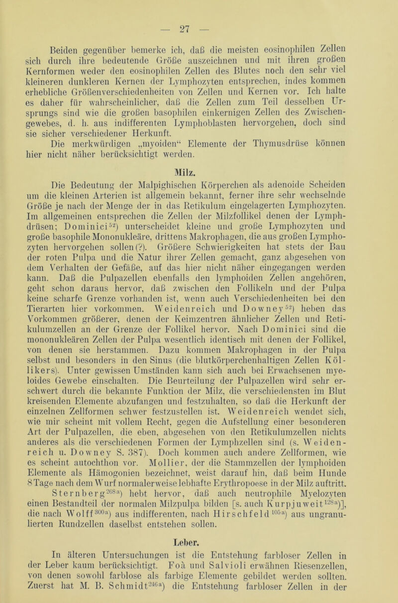 Beiden gegenüber bemerke ich, daß die meisten eosinophilen Zellen sich durch ihre bedeutende Größe auszeichnen und mit ihren großen Kernformen weder den eosinophilen Zellen des Blutes noch den sehr viel kleineren dunkleren Kernen der Lymphozyten entsprechen, indes kommen erhebliche Größenverschiedenheiten von Zellen und Kernen vor. Ich halte es daher für wahrscheinlicher, daß die Zellen zum Teil desselben Ur- sprungs sind wie die großen basophilen einkernigen Zellen des Zwischen- gewebes, d. h. aus indifferenten Lymphoblasten hervorgehen, doch sind sie sicher verschiedener Herkunft. Die merkwürdigen „myoiden“ Elemente der Thymusdrüse können hier nicht näher berücksichtigt werden. Milz. Die Bedeutung der Malpighischen Körperchen als adenoide Scheiden um die kleinen Arterien ist allgemein bekannt, ferner ihre sehr wechselnde Größe je nach der Menge der in das Retikulum eingelagerten Lymphozyten. Im allgemeinen entsprechen die Zellen der Milzfollikel denen der Lymph- drüsen; Dominici52) unterscheidet kleine und große Lymphozyten und große basophile Mononukleäre, drittens Makrophagen, die aus großen Lympho- zyten hervorgehen sollen (?). Größere Schwierigkeiten hat stets der Bau der roten Pulpa und die Natur ihrer Zellen gemacht, ganz abgesehen von dem Verhalten der Gefäße, auf das hier nicht näher eingegangen werden kann. Daß die Pulpazellen ebenfalls den lymphoiden Zellen angehören, geht schon daraus hervor, daß zwischen den Follikeln und der Pulpa keine scharfe Grenze vorhanden ist, wenn auch Verschiedenheiten bei den Tierarten hier Vorkommen. Weidenreich und Downey52) heben das Vorkommen größerer, denen der Keimzentren ähnlicher Zellen und Reti- kulumzellen an der Grenze der Follikel hervor. Nach Dominici sind die mononukleären Zellen der Pulpa wesentlich identisch mit denen der Follikel, von denen sie herstammen. Dazu kommen Makrophagen in der Pulpa selbst und besonders in den Sinus (die blutkörperchenhaltigen Zellen Köl- likers). Unter gewissen Umständen kann sich auch bei Erwachsenen mye- loides Gewebe einschalten. Die Beurteilung der Pulpazellen wird sehr er- schwert durch die bekannte Funktion der Milz, die verschiedensten im Blut kreisenden Elemente abzufangen und festzuhalten, so daß die Herkunft der einzelnen Zellformen schwer festzustellen ist. Weidenreich wendet sich, wie mir scheint mit vollem Recht, gegen die Aufstellung einer besonderen Art der Pulpazellen, die eben, abgesehen von den Retikulumzcllen nichts anderes als die verschiedenen Formen der Lymphzellen sind (s. Weiden- reich u. Downey S. 387). Doch kommen auch andere Zellformen, wie es scheint autochthon vor. Mollier, der die Stammzellen der lymphoiden Elemente als Hämogonien bezeichnet, weist darauf hin, daß beim Hunde 8 Tage nach dem Wurf normalerweise lebhafte Erythropoese in der Milz auftritt. Sternberg26811) hebt hervor, daß auch neutrophile Myelozyten einen Bestandteil der normalen Milzpulpa bilden [s. auch Kurpjuweit128a)], die nach Wolff800a) aus indifferenten, nach Hirschfeld l05a) aus ungranu- lierten Rundzellen daselbst entstehen sollen. Leber. In älteren Untersuchungen ist die Entstehung farbloser Zellen in der Leber kaum berücksichtigt. Foä und Salvioli erwähnen Riesenzellen, von denen sowohl farblose als farbige Elemente gebildet werden sollten. Zuerst hat M. B. Schmidt2468) die Entstehung farbloser Zellen in der