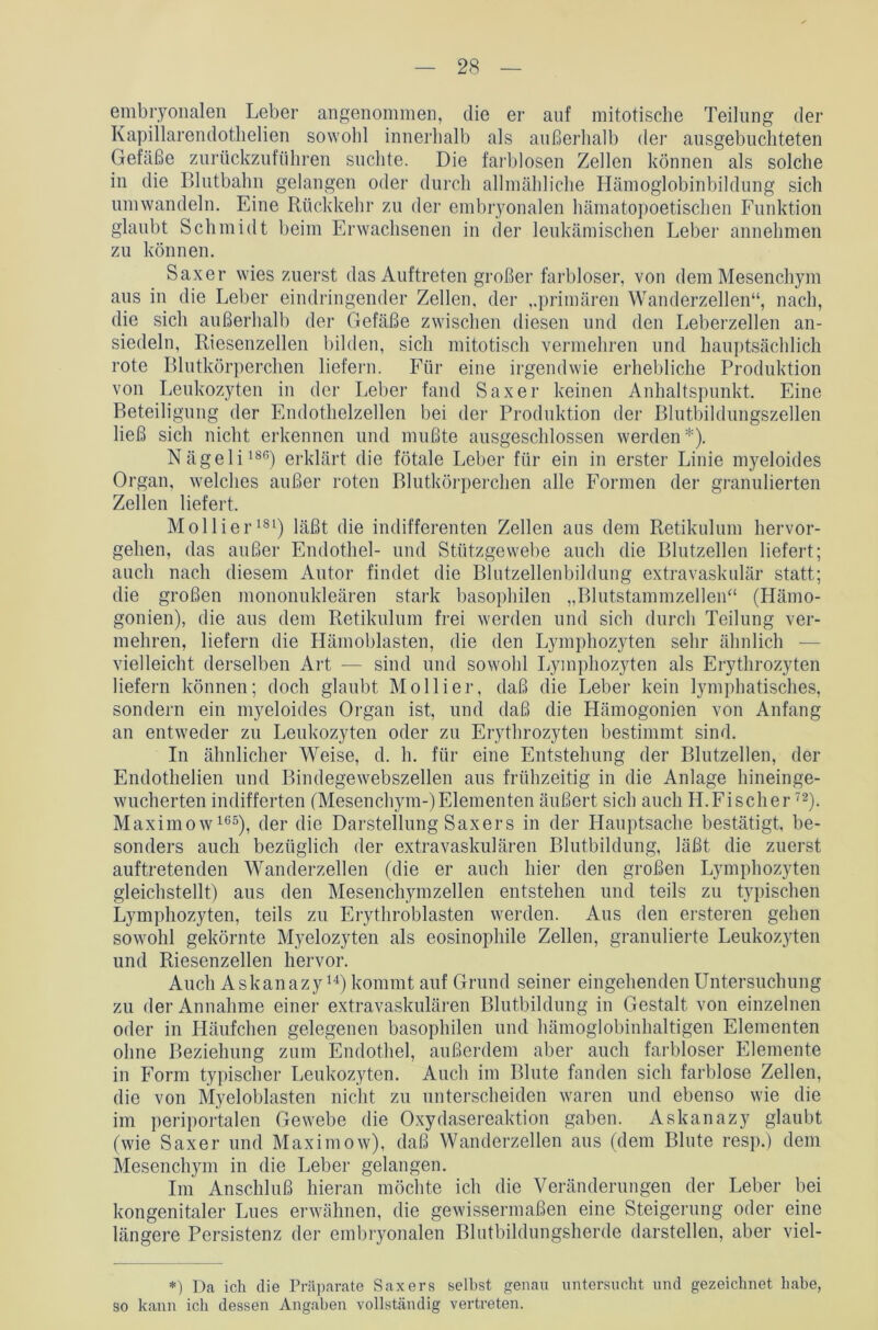 embryonalen Leber angenommen, die er auf mitotische Teilung der Kapillarendothelien sowohl innerhalb als außerhalb der ausgebuchteten Gefäße zurückzuführen suchte. Die farblosen Zellen können als solche in die Blutbahn gelangen oder durch allmähliche Hämoglobinbildung sich umwandeln. Eine Rückkehr zu der embryonalen hämatopoetischen Funktion glaubt Schmidt beim Erwachsenen in der leukämischen Leber annehmen zu können. Saxer wies zuerst das Auftreten großer farbloser, von dem Mesenchym aus in die Leber eindringender Zellen, der „primären Wanderzellen“, nach, die sich außerhalb der Gefäße zwischen diesen und den Leberzellen an- siedeln, Riesenzellen bilden, sich mitotisch vermehren und hauptsächlich rote Blutkörperchen liefern. Für eine irgendwie erhebliche Produktion von Leukozyten in der Leber fand Saxer keinen Anhaltspunkt. Eine Beteiligung der Endothelzellen bei der Produktion der Blutbildungszellen ließ sich nicht erkennen und mußte ausgeschlossen werden*). Nägeli186) erklärt die fötale Leber für ein in erster Linie myeloides Organ, welches außer roten Blutkörperchen alle Formen der granulierten Zellen liefert. Mollier181) läßt die indifferenten Zellen aus dem Retikulum hervor- gehen, das außer Endothel- und Stützgewebe auch die Blutzellen liefert; auch nach diesem Autor findet die Blutzellenbildung extravaskulär statt; die großen mononukleären stark basophilen „Blutstammzellen“ (Hämo- gonien), die aus dem Retikulum frei werden und sich durch Teilung ver- mehren, liefern die Hämoblasten, die den Lymphozyten sehr ähnlich — vielleicht derselben Art — sind und sowohl Lymphozyten als Erythrozyten liefern können; doch glaubt Mollier, daß die Leber kein lymphatisches, sondern ein myeloides Organ ist, und daß die Hämogonien von Anfang an entweder zu Leukozyten oder zu Erythrozyten bestimmt sind. In ähnlicher Weise, d. h. für eine Entstehung der Blutzellen, der Endothelien und Bindegewebszellen aus frühzeitig in die Anlage hineinge- wucherten indifferten (Mesenchym-)Elementen äußert sich auch H.Fischer72). Maximow165), der die Darstellung Saxers in der Hauptsache bestätigt, be- sonders auch bezüglich der extra vaskulären Blutbildung, läßt die zuerst auftretenden Wanderzellen (die er auch hier den großen Lymphozyten gleichstellt) aus den Mesenchymzellen entstehen und teils zu typischen Lymphozyten, teils zu Erythroblasten werden. Aus den ersteren gehen sowohl gekörnte Myelozyten als eosinophile Zellen, granulierte Leukozyten und Riesenzellen hervor. Auch Askanazy u) kommt auf Grund seiner eingehenden Untersuchung zu der Annahme einer extravaskulären Blutbildung in Gestalt von einzelnen oder in Häufchen gelegenen basophilen und hämoglobinhaltigen Elementen ohne Beziehung zum Endothel, außerdem aber auch farbloser Elemente in Form typischer Leukozyten. Auch im Blute fanden sich farblose Zellen, die von Myeloblasten nicht zu unterscheiden waren und ebenso wie die im periportalen Gewebe die Oxydasereaktion gaben. Askanazy glaubt (wie Saxer und Maximow), daß Wanderzellen aus (dem Blute resp.) dem Mesenchym in die Leber gelangen. Im Anschluß hieran möchte ich die Veränderungen der Leber bei kongenitaler Lues erwähnen, die gewissermaßen eine Steigerung oder eine längere Persistenz der embryonalen Blutbildungsherde darstellen, aber viel- *) Da ich die Präparate Saxers seihst genau untersucht und gezeichnet habe, so kann icli dessen Angaben vollständig vertreten.